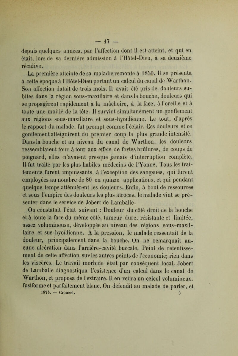 depuis quelques années, par l’affection dont il est atteint, et qui en était, lors de sa dernière admission à l’Hôtel-Dieu, à sa deuxième récidive. La première atteinte de sa maladie remonte à 1850. 11 se présenta à cette époque à l’Hôtel-Dieu portant un calcul du canal de Warthon. Son affection datait de trois mois. Il avait été pris de douleurs su- bites dans la région sous-maxillaire et dans la bouche, douleurs qui se propagèrent rapidement à la mâchoire, à la face, à l’oreille et à toute une moitié de la tête. Il survint simultanément un gonflement aux régions sous-maxillaire et sous-hyoïdienne. Le tout, d’après le rapport du malade, fut prompt comme l’éclair. Ces douleurs et ce gonflement atteignirent du premier coup la plus grande intensité. Dans la bouche et au niveau du canal de Warthon, les douleurs ressemblaient tour à tour aux effets de fortes brûlures, de coups de poignard, elles n’avaient presque jamais d’interruption complète. Il fut traité par les plus habiles médecins de l’Yonne. Tous les trai- tements furent impuissants, à l’exception des sangsues, qui furent employées au nombre de 80 en quinze applications, et qui pendant quelque temps atténuèrent les douleurs. Enfin, à bout de ressources et sous l’empire des douleurs les plus atroces, le malade vint se pré- senter dans le service de Jobert de Lamballe. On constatait l’état suivant : Douleur du côté droit de la bouche et à toute la face du même côté, tumeur dure, résistante et limitée, assez volumineuse, développée au niveau des régions sous-maxil- laire et sus-hyoïdienne. A la pression, le malade ressentait de la douleur, principalement dans la bouche. On ne remarquait au- cune ulcération dans l’arrière-cavité buccale. Point de retentisse- ment de cette affection sur les autres points de l’économie; rien dans les viscères. Le travail morbide était par conséquent local. Jobert de Lamballe diagnostiqua l’existence d’un calcul dans le canal de Warthon, et proposa de l’extraire. Il en relira un calcul volumineux, fusiforme et parfaitement blanc. On défendit au malade de parler, et 1874. — Crouzel. 3