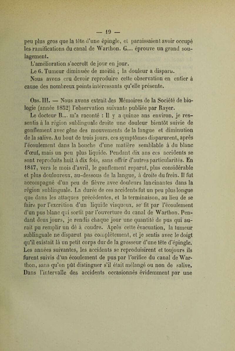 peu plus gros que la lête d’une épingle, et paraissaient avoir occupé les ramifications du canal de Warlhon. G... éprouve un grand sou- lagement. L’amélioration s’accroît de jour en jour. Le 6. Tumeur diminuée de moitié ; la douleur a disparu. Nous avons cru devoir reproduire cette observation en entier à cause des nombreux points intéressants qu’elle présente. Obs. III. — Nous avons extrait des Mémoires de la Société de bio- logie (année 1852) l’observation suivante publiée par Rayer. Le docteur B... m’a raconté : Il y a quinze ans environ, je res- sentis à la région sublinguale droite une douleur bientôt suivie de gonflement avec gêne des mouvements de la langue et diminution de la salive. Au bout de trois jours, ces symptômes disparurent, après l’écoulement, dans la bouche d’une matière semblable à du blanc d’œuf, mais un peu plus liquide. Pendant dix ans ces accidents se sont reproduits huit à dix fois, sans offrir d’autres particularités. En 1847, vers le mois d’avril, le gonflement reparut, plus considérable et plus douloureux, au-dessous de la langue, à droite du frein. II fut accompagné d’un peu de fièvre avec douleurs lancinantes dans la région sublinguale. La durée de ces accidents fut un peu plus longue que dans les attaques précédentes, et la terminaison, au lieu de se faire par l’excrétion d’un liquide visqueux, se'fit par l’écoulement d’un pus blanc qui sortit par l’ouverture du canal de Warthon. Pen- dant deux jours, je rendis chaque jour une quantité de pus qui au- rait pu remplir un dé à coudre. Après cette évacuation, la tumeur sublinguale ne disparut pas complètement, et je sentis avec le doigt qu’il existait là un petit corps dur de la grosseur d’une tête d’épingle. Les années suivantes, les accidents se reproduisirent et toujours ils furent suivis d’un écoulement de pus par l’orifice du canal de War- thon, sans qu’on pût distinguer s’il était mélangé ou non de salive. Dans l’intervalle des accidents occasionnés évidemment par une