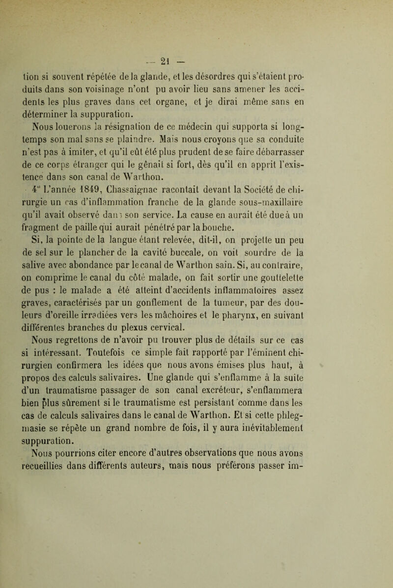 lion si souvent répétée de la glande, et les désordres qui s’étaient pro- duits dans son voisinage n’ont pu avoir lieu sans amener les acci- dents les plus graves dans cet organe, et je dirai même sans en déterminer la suppuration. Nous louerons la résignation de ce médecin qui supporta si long- temps son mal sans se plaindre. Mais nous croyons que sa conduite n’est pas à imiter, et qu’il eût été plus prudent de se faire débarrasser de ce corps étranger qui le gênait si fort, dès qu’il en apprit l’exis- tence dans son canal de Warthon. 4” L’année 1849, Chassaigmac racontait devant la Société de chi- rurgie un cas d’inflammation franche de la glande sous-maxillaire qu’il avait observé dam son service. La cause en aurait été due à un fragment de paille qui aurait pénétré par la bouche. Si, la pointe de la langue étant relevée, dit-il, on projette un peu de sel sur le plancher de la cavité buccale, on voit sourdre de la salive avec abondance par lecanal de Warthon sain. Si, au contraire, on comprime le canal du côté malade, on fait sortir une gouttelette de pus : le malade a été atteint d’accidents inflammatoires assez graves, caractérisés par un gonflement de la tumeur, par des dou- leurs d’oreille irradiées vers les mâchoires et le pharynx, en suivant différentes branches du plexus cervical. Nous regrettons de n’avoir pu trouver plus de détails sur ce cas si intéressant. Toutefois ce simple fait rapporté par l’éminent chi- rurgien confirmera les idées que nous avons émises plus haut, à propos des calculs salivaires. Une glande qui s’enflamme à la suite d’un traumatisme passager de son canal excréteur, s’enflammera bien plus sûrement si le traumatisme est persistant comme dans les cas de calculs salivaires dans le canal de Warthon. Et si cette phleg- masie se répète un grand nombre de fois, il y aura inévitablement suppuration. Nous pourrions citer encore d’autres observations que nous avons recueillies dans différents auteurs, mais nous préférons passer im-