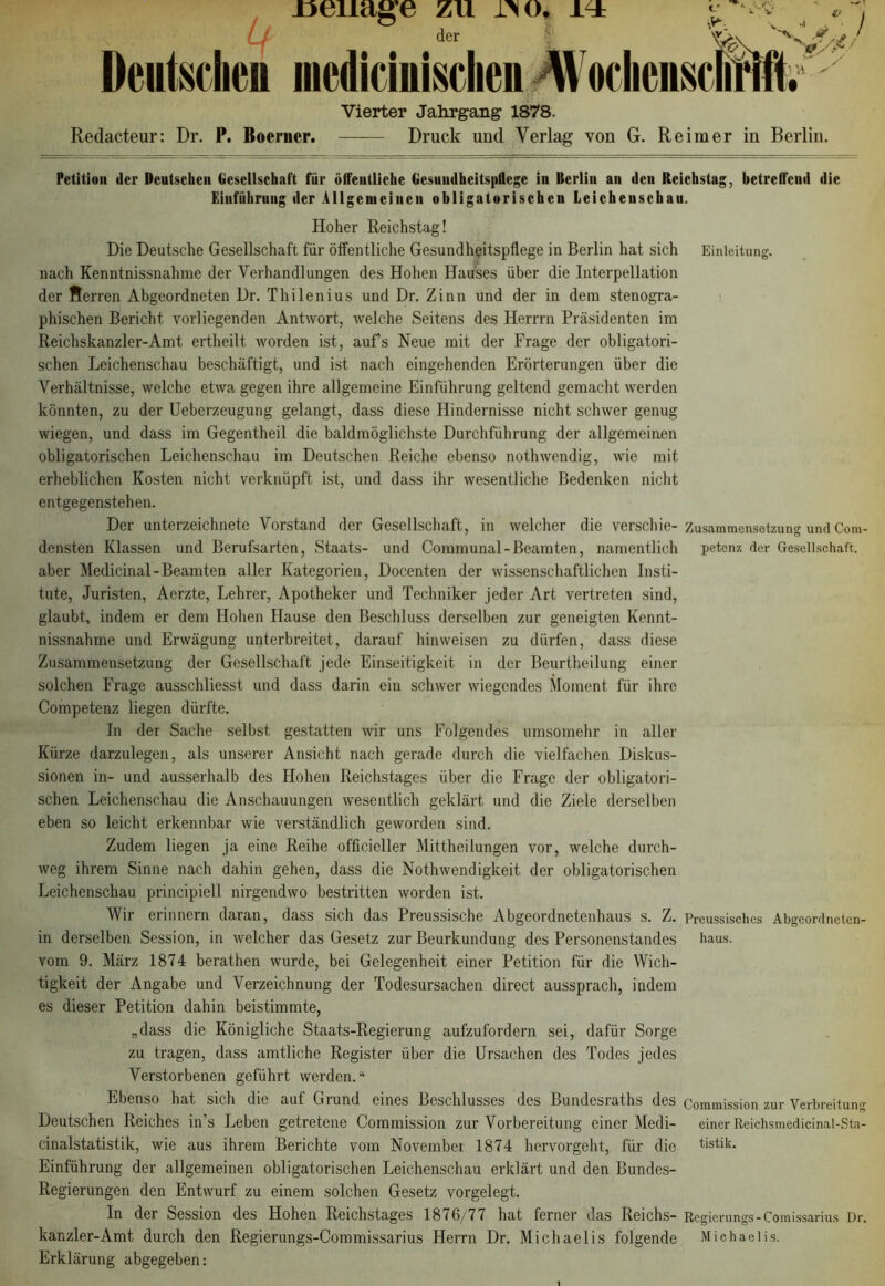 Beilage zu 1^0, L / der Deutschen mediciuisclien Wodienscli v’ * v S/ i  -< £ / Vierter Jahrgang 1878. Redacteur: Dr. P. Boerncr. Druck und Verlag von G. Reimer in Berlin. Petition ilcr Deutschen Gesellschaft für öffentliche Gesundheitspflege in Berlin an den Reichstag, betreffend die Einführung der Allgemeinen obligatorischen Leichenschau. Hoher Reichstag! Die Deutsche Gesellschaft für öffentliche Gesundheitspflege in Berlin hat sich Einleitung, nach Kenntnissnahme der Verhandlungen des Hohen Hauses über die Interpellation der Herren Abgeordneten Dr. Thilenius und Dr. Zinn und der in dem stenogra- phischen Bericht vorliegenden Antwort, welche Seitens des Herrrn Präsidenten im Reichskanzler-Amt ertheilt worden ist, aufs Neue mit der Frage der obligatori- schen Leichenschau beschäftigt, und ist nach eingehenden Erörterungen über die Verhältnisse, welche etwa gegen ihre allgemeine Einführung geltend gemacht werden könnten, zu der Ueberzeugung gelangt, dass diese Hindernisse nicht schwer genug wiegen, und dass im Gegentheil die baldmöglichste Durchführung der allgemeinen obligatorischen Leichenschau im Deutschen Reiche ebenso nothwendig, wie mit erheblichen Kosten nicht verknüpft ist, und dass ihr wesentliche Bedenken nicht entgegenstehen. Der Unterzeichnete Vorstand der Gesellschaft, in welcher die verschie- Zusammensetzung und Com- densten Klassen und Berufsarten, Staats- und Coramunal-Beamten, namentlich petenz der Gesellschaft, aber Medicinal-Beamten aller Kategorien, Docenten der wissenschaftlichen Insti- tute, Juristen, Aerzte, Lehrer, Apotheker und Techniker jeder Art vertreten sind, glaubt, indem er dem Hohen Hause den Beschluss derselben zur geneigten Kennt- nissnahme und Erwägung unterbreitet, darauf himveisen zu dürfen, dass diese Zusammensetzung der Gesellschaft jede Einseitigkeit in der Beurtheilung einer solchen Frage ausschliesst und dass darin ein schwer wiegendes Moment für ihre Competenz liegen dürfte. In der Sache selbst gestatten wir uns Folgendes umsomehr in aller Kürze darzulegen, als unserer Ansicht nach gerade durch die vielfachen Diskus- sionen in- und ausserhalb des Hohen Reichstages über die Frage der obligatori- schen Leichenschau die Anschauungen wesentlich geklärt und die Ziele derselben eben so leicht erkennbar wie verständlich geworden sind. Zudem liegen ja eine Reihe offizieller Mittheilungen vor, welche durch- weg ihrem Sinne nach dahin gehen, dass die Nothwendigkeit der obligatorischen Leichenschau principiell nirgendwo bestritten worden ist. Wir erinnern daran, dass sich das Preussische Abgeordnetenhaus s. Z. Preussischcs Abgeorclneten- in derselben Session, in welcher das Gesetz zur Beurkundung des Personenstandes haus, vom 9. März 1874 berathen wurde, bei Gelegenheit einer Petition für die Wich- tigkeit der Angabe und Verzeichnung der Todesursachen direct aussprach, indem es dieser Petition dahin beistimmte, „dass die Königliche Staats-Regierung aufzufordern sei, dafür Sorge zu tragen, dass amtliche Register über die Ursachen des Todes jedes Verstorbenen geführt werden.“ Ebenso hat sich die auf Grund eines Beschlusses des Bundesraths des Commission zur Verbreitung Deutschen Reiches in’s Leben getretene Commission zur Vorbereitung einer Medi- einer Reichsmedicinal-Sta- cinalstatistik, wie aus ihrem Berichte vom November 1874 hervorgeht, für die tistik. Einführung der allgemeinen obligatorischen Leichenschau erklärt und den Bundes- Regierungen den Entwurf zu einem solchen Gesetz vorgelegt. In der Session des Hohen Reichstages 1876/77 hat ferner das Reichs- Regierungs-Comissarius Dr. kanzler-Amt durch den Regierungs-Commissarius Herrn Dr. Michaelis folgende Michaelis. Erklärung abgegeben: