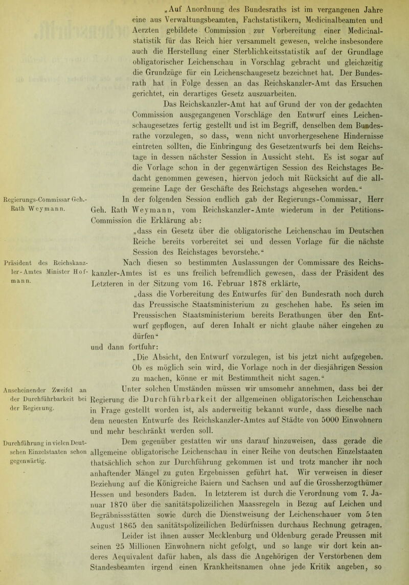 Regiemngs-Commissar Geh.- Rath Wey mann. Präsident des Reichskanz- ler-Amtes Minister Hof- mann. Anscheinender Zweifel an der Durchführbarkeit bei der Regieiung. Durchführung in vielenDeut- schen Einzelstaaten schon gegenwärtig. „Auf Anordnung des Bundesraths ist im vergangenen Jahre eine aus Verwaltungsbeamten, Fachstatistikern, Medicinalbeamten und Aerzten gebildete Commission zur Vorbereitung einer Medicinal- statistik für das Reich hier versammelt gewesen, welche insbesondere auch die Herstellung einer Sterblichkeitsstatistik auf der Grundlage obligatorischer Leichenschau in Vorschlag gebracht und gleichzeitig die Grundzüge für ein Leichenschaugesetz bezeichnet hat. Der Bundes- rath hat in Folge dessen an das Reichskanzler-Amt das Ersuchen gerichtet, ein derartiges Gesetz auszuarbeiten. Das Reichskanzler-Amt hat auf Grund der von der gedachten Commission ausgegangenen Vorschläge den Entwurf eines Leichen- schaugesetzes fertig gestellt und ist im Begriff, denselben dem Bundes- rathe vorzulegen, so dass, wenn nicht unvorhergesehene Hindernisse eintreten sollten, die Einbringung des Gesetzentwurfs bei dem Reichs- tage in dessen nächster Session in Aussicht steht. Es ist sogar auf die Vorlage schon in der gegenwärtigen Session des Reichstages Be- dacht genommen gewesen, hiervon jedoch mit Rücksicht auf die all- gemeine Lage der Geschäfte des Reichstags abgesehen worden.“ In der folgenden Session endlich gab der Regierungs-Commissar, Herr Geh. Rath Weymann, vom Reichskanzler-Amte wiederum in der Petitions- Commission die Erklärung ab: „dass ein Gesetz über die obligatorische Leichenschau im Deutschen Reiche bereits vorbereitet sei und dessen Vorlage für die nächste Session des Reichstages bevorstehe.“ Nach diesen so bestimmten Auslassungen der Commissare des Reichs- kanzler-Amtes ist es uns freilich befremdlich gewesen, dass der Präsident des Letzteren in der Sitzung vom 16. Februar 1878 erklärte, „dass die Vorbereitung des Entwurfes für den Bundesrath noch durch das Preussische Staatsministerium zu geschehen habe. Es seien im Preussischen Staatsministerium bereits Berathungen über den Ent- wurf gepflogen, auf deren Inhalt er nicht glaube näher eingehen zu dürfen “ und dann fortfuhr: „Die Absicht, den Entwurf vorzulegen, ist bis jetzt nicht aufgegeben. Ob es möglich sein wird, die Vorlage noch in der diesjährigen Session zu machen, könne er mit Bestimmtheit nicht sagen.“ Unter solchen Umständen müssen wir umsomehr annehmen, dass bei der Regierung die Durchführbarkeit der allgemeinen obligatorischen Leichenschau in Frage gestellt worden ist, als anderweitig bekannt wurde, dass dieselbe nach dem neuesten Entwürfe des Reichskanzler-Amtes auf Städte von 5000 Einwohnern und mehr beschränkt werden soll. Dem gegenüber gestatten wir uns darauf hinzuweisen, dass gerade die allgemeine obligatorische Leichenschau in einer Reihe von deutschen Einzelstaaten thatsächlich schon zur Durchführung gekommen ist und trotz mancher ihr noch anhaftender Mängel zu guten Ergebnissen geführt hat. Wir verweisen in dieser Beziehung auf die Königreiche Baiern und Sachsen und auf die Grossherzogtlnimer Hessen und besonders Baden. In letzterem ist durch die Verordnung vom 7. Ja- nuar 1870 über die sanitätspolizeilichen Maassrcgeln in Bezug auf Leichen und Begräbnissstätten sowie durch die Dienstweisung der Leichenschauer vom 5ten August 1865 den sanitätspolizeilichen Bedürfnissen durchaus Rechnung getragen. Leider ist ihnen ausser Mecklenburg und Oldenburg gerade Preussen mit seinen 25 Millionen Einwohnern nicht gefolgt, und so lange wir dort kein an- deres Aequivalent dafür haben, als dass die Angehörigen der Verstorbenen dem Standesbeamten irgend einen Krankheitsnamen ohne jede Kritik angeben, so