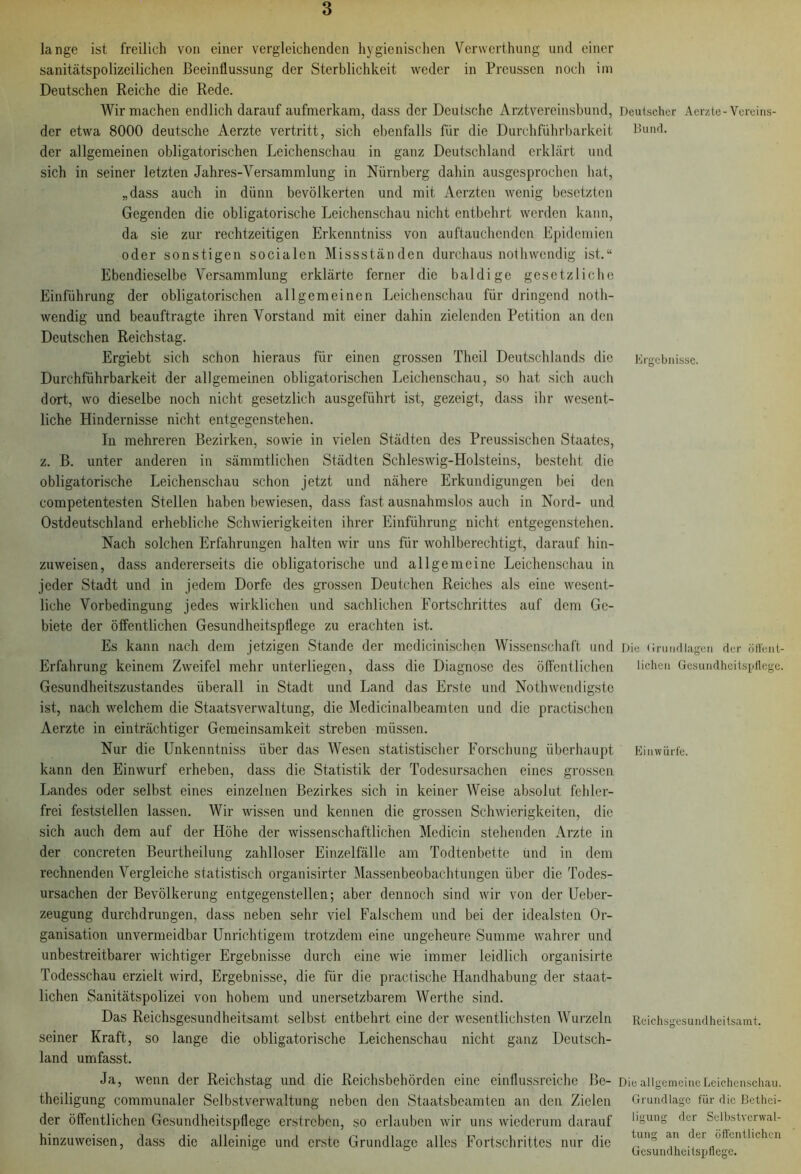 lange ist freilich von einer vergleichenden hygienischen Verwerthung und einer sanitätspolizeilichen Beeinflussung der Sterblichkeit weder in Prcusscn noch im Deutschen Reiche die Rede. Wir machen endlich darauf aufmerkam, dass der Deutsche Arztvereinsbund, der etwa 8000 deutsche Aerzte vertritt, sich ebenfalls für die Durchführbarkeit der allgemeinen obligatorischen Leichenschau in ganz Deutschland erklärt und sich in seiner letzten Jahres-Versammlung in Nürnberg dahin ausgesprochen hat, „dass auch in dünn bevölkerten und mit Aerzten wenig besetzten Gegenden die obligatorische Leichenschau nicht entbehrt werden kann, da sie zur rechtzeitigen Erkcnntniss von auftauchenden Epidemien oder sonstigen socialen Missständen durchaus nothwendig ist.“ Ebendieselbe Versammlung erklärte ferner die baldige gesetzliche Einführung der obligatorischen allgemeinen Leichenschau für dringend noth- wendig und beauftragte ihren Vorstand mit einer dahin zielenden Petition an den Deutschen Reichstag. Ergiebt sich schon hieraus für einen grossen Theil Deutschlands die Durchführbarkeit der allgemeinen obligatorischen Leichenschau, so hat sich auch dort, wo dieselbe noch nicht gesetzlich ausgeführt ist, gezeigt, dass ihr wesent- liche Hindernisse nicht entgegenstehen. In mehreren Bezirken, sowie in vielen Städten des Preussischen Staates, z. B. unter anderen in sämmtlichen Städten Schleswig-Holsteins, besteht die obligatorische Leichenschau schon jetzt und nähere Erkundigungen bei den competentesten Stellen haben bewiesen, dass fast ausnahmslos auch in Nord- und Ostdeutschland erhebliche Schwierigkeiten ihrer Einführung nicht entgegenstehen. Nach solchen Erfahrungen halten wir uns für wohlberechtigt, darauf hin- zuweisen, dass andererseits die obligatorische und allgemeine Leichenschau in jeder Stadt und in jedem Dorfe des grossen Deutchen Reiches als eine wesent- liche Vorbedingung jedes wirklichen und sachlichen Fortschrittes auf dem Ge- biete der öffentlichen Gesundheitspflege zu erachten ist. Es kann nach dem jetzigen Stande der medicinischen Wissenschaft und Erfahrung keinem Zweifel mehr unterliegen, dass die Diagnose des öffentlichen Gesundheitszustandes überall in Stadt und Land das Erste und Nothwendigste ist, nach welchem die Staatsverwaltung, die Medicinalbeamten und die practischen Aerzte in einträchtiger Gemeinsamkeit streben müssen. Nur die Unkenntniss über das AVesen statistischer Forschung überhaupt kann den Einwurf erheben, dass die Statistik der Todesursachen eines grossen Landes oder selbst eines einzelnen Bezirkes sich in keiner Weise absolut fehler- frei feststellen lassen. AVir wissen und kennen die grossen Schwierigkeiten, die sich auch dem auf der Höhe der wissenschaftlichen Medicin stehenden Arzte in der concreten Beurtheilung zahlloser Einzelfälle am Todtenbette und in dem rechnenden Vergleiche statistisch organisirter Massenbeobachtungen über die Todes- ursachen der Bevölkerung entgegenstellen; aber dennoch sind wir von der Ueber- zeugung durchdrungen, dass neben sehr viel Falschem und bei der idealsten Or- ganisation unvermeidbar Unrichtigem trotzdem eine ungeheure Summe wahrer und unbestreitbarer wichtiger Ergebnisse durch eine wie immer leidlich organisirte Todesschau erzielt wird, Ergebnisse, die für die practische Handhabung der staat- lichen Sanitätspolizei von hohem und unersetzbarem AVerthe sind. Das Reichsgesundheitsamt selbst entbehrt eine der wesentlichsten AVurzeln seiner Kraft, so lange die obligatorische Leichenschau nicht ganz Deutsch- land umfasst. Ja, wenn der Reichstag und die Reichsbehörden eine einflussreiche Be- theiligung communaler Selbstverwaltung neben den Staatsbeamten an den Zielen der öffentlichen Gesundheitspflege erstreben, so erlauben wir uns wiederum darauf hinzuweisen, dass die alleinige und erste Grundlage alles Fortschrittes nur die Deutscher Aerzte-Vereins- Bund. Ergebnisse. Die Grundlagen der öffent- lichen Gesundheitspflege. Entwürfe. Reichsgesundheitsamt. Die allgemeine Leichenschau. Grundlage für die Bethei- ligung der Selbstverwal- tung an der öffentlichen Gesundheitspflege.
