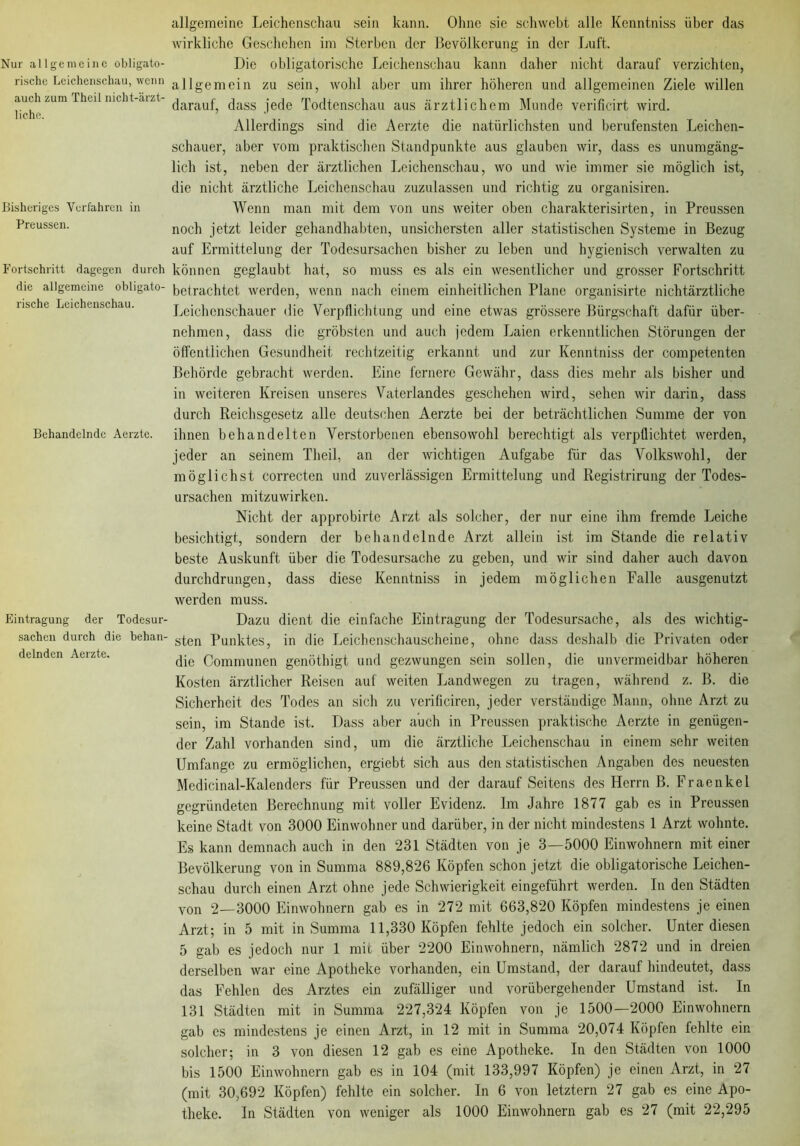 Nur allgemeine obligato- rische Leichenschau, wenn auch zum Theil nicht-ärzt- liche. Bisheriges Verfahren in Preussen. Fortschritt dagegen durch die allgemeine obligato- rische Leichenschau. Behandelnde Aerzte. Eintragung der Todesur- sachen durch die behan- delnden Aerzte. allgemeine Leichenschau sein kann. Ohne sie schwebt alle Kenntniss über das wirkliche Geschehen im Sterben der Bevölkerung in der Luft. Die obligatorische Leichenschau kann daher nicht darauf verzichten, allgemein zu sein, wohl aber um ihrer höheren und allgemeinen Ziele willen darauf, dass jede Todtenschau aus ärztlichem Munde verificirt wird. Allerdings sind die Aerzte die natürlichsten und berufensten Leichen- schauer, aber vom praktischen Standpunkte aus glauben wir, dass es unumgäng- lich ist, neben der ärztlichen Leichenschau, wo und wie immer sie möglich ist, die nicht ärztliche Leichenschau zuzulassen und richtig zu organisiren. Wenn man mit dem von uns weiter oben charakterisirten, in Preussen noch jetzt leider gehandhabten, unsichersten aller statistischen Systeme in Bezug auf Ermittelung der Todesursachen bisher zu leben und hygienisch verwalten zu können geglaubt hat, so muss es als ein wesentlicher und grosser Fortschritt betrachtet werden, wenn nach einem einheitlichen Plane organisirte nichtärztliche Leichenschauer die Verpflichtung und eine etwas grössere Bürgschaft dafür über- nehmen, dass die gröbsten und auch jedem Laien erkenntlichen Störungen der öffentlichen Gesundheit rechtzeitig erkannt und zur Kenntniss der competenten Behörde gebracht werden. Eine fernere Gewähr, dass dies mehr als bisher und in weiteren Kreisen unseres Vaterlandes geschehen wird, sehen wir darin, dass durch Reichsgesetz alle deutschen Aerzte bei der beträchtlichen Summe der von ihnen behandelten Verstorbenen ebensowohl berechtigt als verpflichtet werden, jeder an seinem Theil, an der wichtigen Aufgabe für das Volkswohl, der möglichst correcten und zuverlässigen Ermittelung und Registrirung der Todes- ursachen mitzuwirken. Nicht der approbirto Arzt als solcher, der nur eine ihm fremde Leiche besichtigt, sondern der behandelnde Arzt allein ist im Stande die relativ beste Auskunft über die Todesursache zu geben, und wir sind daher auch davon durchdrungen, dass diese Kenntniss in jedem möglichen Falle ausgenutzt werden muss. Dazu dient die einfache Eintragung der Todesursache, als des wichtig- sten Punktes, in die Leichenschauscheine, ohne dass deshalb die Privaten oder die Communen genöthigt und gezwungen sein sollen, die unvermeidbar höheren Kosten ärztlicher Reisen auf weiten Landwegen zu tragen, während z. B. die Sicherheit des Todes an sich zu verificiren, jeder verständige Mann, ohne Arzt zu sein, im Stande ist. Dass aber auch in Preussen praktische Aerzte in genügen- der Zahl vorhanden sind, um die ärztliche Leichenschau in einem sehr weiten Umfange zu ermöglichen, ergiebt sich aus den statistischen Angaben des neuesten Medicinal-Kalenders für Preussen und der darauf Seitens des Herrn B. Fraenkel gegründeten Berechnung mit voller Evidenz. Im Jahre 1877 gab es in Preussen keine Stadt von 3000 Einwohner und darüber, in der nicht mindestens 1 Arzt wohnte. Es kann demnach auch in den 231 Städten von je 3—5000 Einwohnern mit einer Bevölkerung von in Summa 889,826 Köpfen schon jetzt die obligatorische Leichen- schau durch einen Arzt ohne jede Schwierigkeit eingeführt werden. In den Städten von 2—3000 Einwohnern gab es in 272 mit 663,820 Köpfen mindestens je einen Arzt; in 5 mit in Summa 11,330 Köpfen fehlte jedoch ein solcher. Unter diesen 5 gab es jedoch nur 1 mit über 2200 Einwohnern, nämlich 2872 und in dreien derselben war eine Apotheke vorhanden, ein Umstand, der darauf hindeutet, dass das Fehlen des Arztes ein zufälliger und vorübergehender Umstand ist. In 131 Städten mit in Summa 227,324 Köpfen von je 1500—2000 Einwohnern gab es mindestens je einen Arzt, in 12 mit in Summa 20,074 Köpfen fehlte ein solcher; in 3 von diesen 12 gab es eine Apotheke. In den Städten von 1000 bis 1500 Einwohnern gab es in 104 (mit 133,997 Köpfen) je einen Arzt, in 27 (mit 30,692 Köpfen) fehlte ein solcher. In 6 von letztem 27 gab es eine Apo- theke. In Städten von weniger als 1000 Einwohnern gab es 27 (mit 22,295