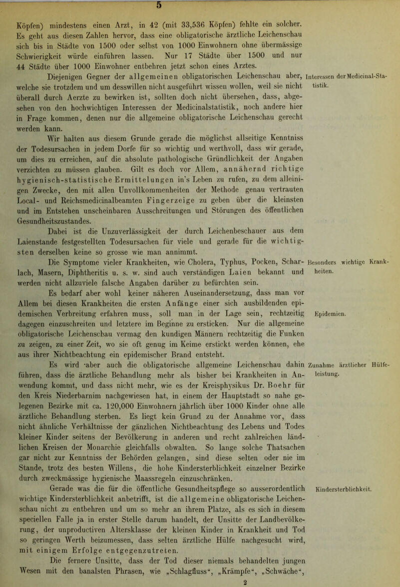 Köpfen) mindestens einen Arzt, in 42 (mit 33,536 Köpfen) fehlte ein solcher. Es geht aus diesen Zahlen hervor, dass eine obligatorische ärztliche Leichenschau sich bis in Städte von 1500 oder selbst von 1000 Einwohnern ohne übermässige Schwierigkeit würde einführen lassen. Nur 17 Städte über 1500 und nur 44 Städte über 1000 Einwohner entbehren jetzt schon eines Arztes. Diejenigen Gegner der allgemeinen obligatorischen Leichenschau aber, Interessen derMedici nal-Sta- welche sie trotzdem und um desswillen nicht ausgeführt wissen wollen, weil sie nicht tistik. überall durch Aerzte zu bewirken ist, sollten doch nicht übersehen, dass, abge- sehen von den hochwichtigen Interessen der Medicinalstatistik, noch andere hier in Frage kommen, denen nur die allgemeine obligatorische Leichenschau gerecht werden kann. Wir halten aus diesem Grunde gerade die möglichst allseitige Kenntniss der Todesursachen in jedem Dorfe für so wichtig und werthvoll, dass wir gerade, um dies zu erreichen, auf die absolute pathologische Gründlichkeit der Angaben verzichten zu müssen glauben. Gilt es doch vor Allem, annähernd richtige hygienisch-statistische Ermittelungen in's Leben zu rufen, zu dem alleini- gen Zwecke, den mit allen Unvollkommenheiten der Methode genau vertrauten Local- und Reichsmedicinalbeamten Fingerzeige zu geben über die kleinsten und im Entstehen unscheinbaren Ausschreitungen und Störungen des öffentlichen Gesundheitszustandes. Dabei ist die Unzuverlässigkeit der durch Leichenbeschauer aus dem Laienstande festgestellten Todesursachen für viele und gerade für die wichtig- sten derselben keine so grosse wie man annimmt. Die Symptome vieler Krankheiten, wie Cholera, Typhus, Pocken, Schar- Besonders wichtige Krank- lach, Masern, Diphtheritis u. s. w. sind auch verständigen Laien bekannt und heiten. werden nicht allzuviele falsche Angaben darüber zu befürchten sein. Es bedarf aber wohl keiner näheren Auseinandersetzung, dass man vor Allem bei diesen Krankheiten die ersten Anfänge einer sich ausbildenden epi- demischen Verbreitung erfahren muss, soll man in der Lage sein, rechtzeitig Epidemien, dagegen einzuschreiten und letztere im Beginne zu ersticken. Nur die allgemeine obligatorische Leichenschau vermag den kundigen Männern rechtzeitig die Funken zu zeigen, zu einer Zeit, wo sie oft genug im Keime erstickt werden können, ehe aus ihrer Nichtbeachtung ein epidemischer Brand entsteht. Es wird -aber auch die obligatorische allgemeine Leichenschau dahin Zunahme ärztlicher Hüife- führen, dass die ärztliche Behandlung mehr als bisher bei Krankheiten in An- leistung. wendung kommt, und dass nicht mehr, wie es der Kreisphysikus Dr. Bo ehr für den Kreis Niederbarnim nachgewiesen hat, in einem der Hauptstadt so nahe ge- legenen Bezirke mit ca. 120,000 Einwohnern jährlich über 1000 Kinder ohne alle ärztliche Behandlung sterben. Es liegt kein Grund zu der Annahme vor, dass nicht ähnliche Verhältnisse der gänzlichen Nichtbeachtung des Lebens und Todes kleiner Kinder seitens der Bevölkerung in anderen und recht zahlreichen länd- lichen Kreisen der Monarchie gleichfalls obwalten. So lange solche Thatsachen gar nicht zur Kenntniss der Behörden gelangen, sind diese selten oder nie im Stande, trotz des besten Willens, die hohe Kindersterblichkeit einzelner Bezirke durch zweckmässige hygienische Maassregeln einzuschränken. Gerade was die für die öffentliche Gesundheitspflege so ausserordentlich Kindersterblichkeit, wichtige Kindersterblichkeit anbetrifft, ist die allgemeine obligatorische Leichen- schau nicht zu entbehren und um so mehr an ihrem Platze, als es sich in diesem speciellen Falle ja in erster Stelle darum handelt, der Unsitte der Landbevölke- rung, der unproductiven Altersklasse der kleinen Kinder in Krankheit und Tod so geringen Werth beizumessen, dass selten ärztliche Hülfe nachgesucht wird, mit einigem Erfolge entgegenzutreten. Die fernere Unsitte, dass der Tod dieser niemals behandelten jungen Wesen mit den banalsten Phrasen, wie „Schlagfluss“, „Krämpfe“, „Schwäche“, 2