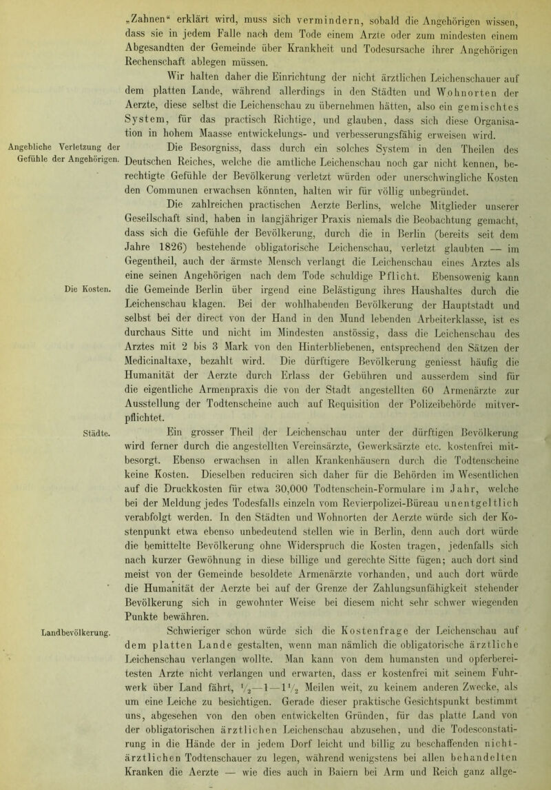 Angebliche Verletzung der Gefühle der Angehörigen. Die Kosten. Städte. Landbevölkerung. „Zahnen“ erklärt wird, muss sich vermindern, sobald die Angehörigen wissen, dass sie in jedem halle nach dem Tode einem Arzle oder zum mindesten einem Abgesandten der Gemeinde über Krankheit und Todesursache ihrer Angehörigen Rechenschaft ablegen müssen. Wir halten daher die Einrichtung der nicht ärztlichen Leichenschauer auf dem platten Lande, während allerdings in den Städten und Wohnorten der Aerzte, diese selbst die Leichenschau zu übernehmen hätten, also ein gemischtes System, für das practisch Richtige, und glauben, dass sich diese Organisa- tion in hohem Maasse entwickelungs- und verbesserungsfähig erweisen wird. Die Besorgniss, dass durch ein solches System in den Theilen des Deutschen Reiches, welche die amtliche Leichenschau noch gar nicht kennen, be- rechtigte Gefühle der Bevölkerung verletzt würden oder unerschwingliche Kosten den Communen erwachsen könnten, halten wir für völlig unbegründet. Die zahlreichen practischen Aerzte Berlins, welche Mitglieder unserer Gesellschaft sind, haben in langjähriger Praxis niemals die Beobachtung gemacht, dass sich die Gefühle der Bevölkerung, durch die in Berlin (bereits seit dem Jahre 1826) bestehende obligatorische Leichenschau, verletzt glaubten — im Gegentheil, auch der ärmste Mensch verlangt die Leichenschau eines Arztes als eine seinen Angehörigen nach dem Tode schuldige Pflicht. Ebensowenig kann die Gemeinde Berlin über irgend eine Belästigung ihres Haushaltes durch die Leichenschau klagen. Bei der wohlhabenden Bevölkerung der Hauptstadt und selbst bei der direct von der Hand in den Mund lebenden Arbeiterklasse, ist es durchaus Sitte und nicht im Mindesten anstössig, dass die Leichenschau des Arztes mit 2 bis 3 Mark von den Hinterbliebenen, entsprechend den Sätzen der Medicinaltaxe, bezahlt wird. Die dürftigere Bevölkerung geniesst häufig die Humanität der Aerzte durch Erlass der Gebühren und ausserdem sind für die eigentliche Armenpraxis die von der Stadt angestellten 60 Armenärzte zur Ausstellung der Todtenscheine auch auf Requisition der Polizeibehörde mitver- pflichtet. Ein grosser Theil der Leichenschau unter der dürftigen Bevölkerung wird ferner durch die angestellten Vereinsärzte, Gewerksärzte etc. kostenfrei mit- besorgt. Ebenso erwachsen in allen Krankenhäusern durch die Todtenscheine keine Kosten. Dieselben reduciren sich daher für die Behörden im Wesentlichen auf die Druckkosten für etwa 30,000 Todtenschein-Formulare im Jahr, welche bei der Meldung jedes Todesfalls einzeln vom Revierpolizei-Büreau unentgeltlich verabfolgt werden. In den Städten und Wohnorten der Aerzte würde sich der Ko- stenpunkt etwa ebenso unbedeutend stellen wie in Berlin, denn auch dort würde die bemittelte Bevölkerung ohne Widerspruch die Kosten tragen, jedenfalls sich nach kurzer Gewöhnung in diese billige und gerechte Sitte fügen; auch dort sind meist von der Gemeinde besoldete Armenärzte vorhanden, und auch dort würde die Humanität der Aerzte bei auf der Grenze der Zahlungsunfähigkeit stehender Bevölkerung sich in gewohnter Weise bei diesem nicht sehr schwer wiegenden Punkte bewähren. Schwiei’iger schon würde sich die Kostenfrage der Leichenschau auf dem platten Lande gestalten, wenn man nämlich die obligatorische ärztliche Leichenschau verlangen wollte. Man kann von dem humansten und opferberei- testen Arzte nicht verlangen und erwarten, dass er kostenfrei mit seinem Fuhr- werk über Land fährt, V2—1—iy2 Meilen weit, zu keinem anderen Zwecke, als um eine Leiche zu besichtigen. Gerade dieser praktische Gesichtspunkt bestimmt uns, abgesehen von den oben entwickelten Gründen, für das platte Land von der obligatorischen ärztlichen Leichenschau abzusehen, und die Todesconstati- rung in die Hände der in jedem Dorf leicht und billig zu beschaffenden nicht- ärztlichen Todtenschauer zu legen, während wenigstens bei allen behandelten Kranken die Aerzte — wie dies auch in Baicrn bei Arm und Reich ganz allgc-