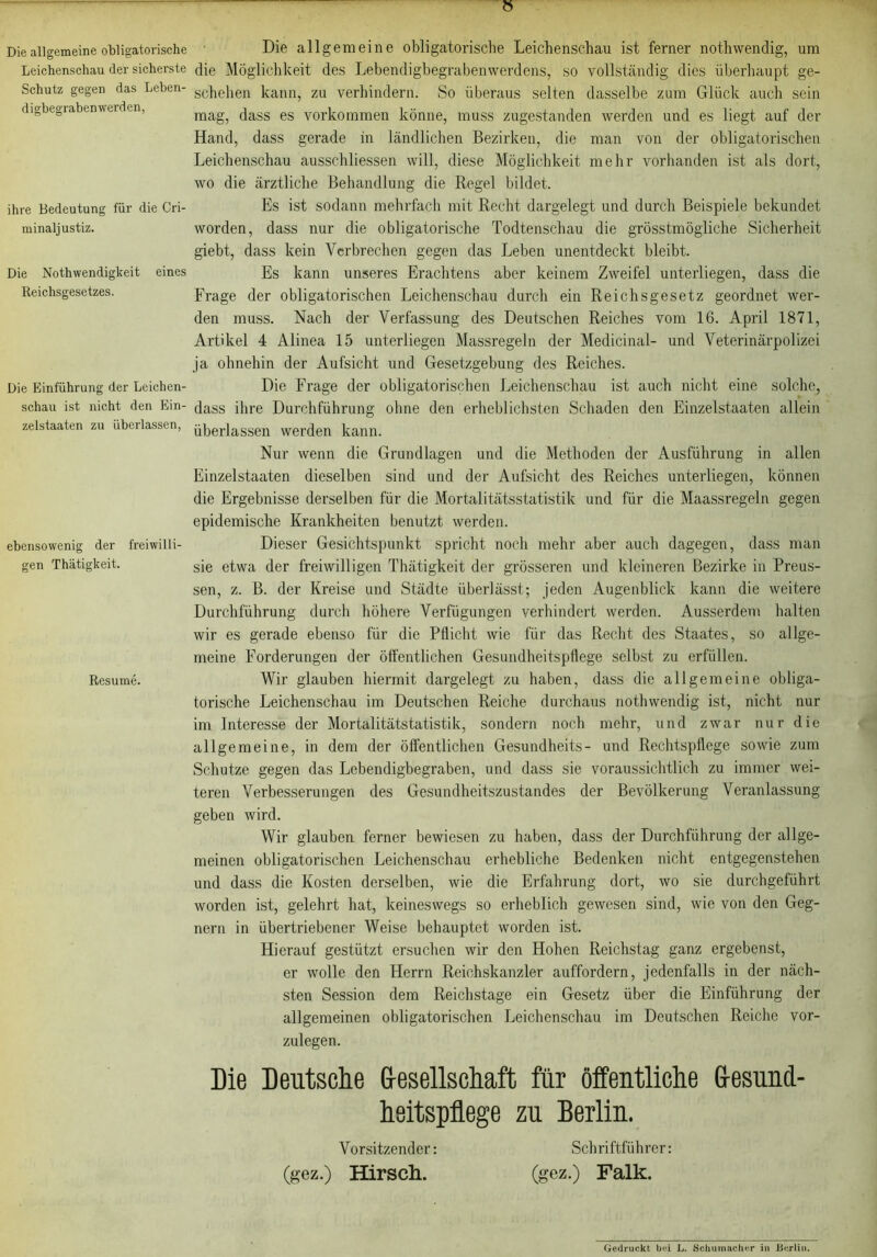 Die allgemeine obligatorische Leichenschau der sicherste Schutz gegen das Leben- di gbegraben werden, ihre Bedeutung für die Cri- minaljustiz. Die Nothwendigkeit eines Reichsgesetzes. Die Einführung der Leichen- schau ist nicht den Ein- zelstaaten zu überlassen, ebensowenig der freiwilli- gen Thätigkeit. Resume. » Die allgemeine obligatorische Leichenschau ist ferner nothwendig, um die Möglichkeit des Lebendigbegrabenwerdens, so vollständig dies überhaupt ge- schehen kann, zu verhindern. So überaus selten dasselbe zum Glück auch sein mag, dass es Vorkommen könne, muss zugestanden werden und es liegt auf der Hand, dass gerade in ländlichen Bezirken, die man von der obligatorischen Leichenschau ausschliessen will, diese Möglichkeit mehr vorhanden ist als dort, wo die ärztliche Behandlung die Regel bildet. Es ist sodann mehrfach mit Recht dargelegt und durch Beispiele bekundet worden, dass nur die obligatorische Todtenschau die grösstmögliche Sicherheit giebt, dass kein Verbrechen gegen das Leben unentdeckt bleibt. Es kann unseres Erachtens aber keinem Zweifel unterliegen, dass die Frage der obligatorischen Leichenschau durch ein Reichsgesetz geordnet wer- den muss. Nach der Verfassung des Deutschen Reiches vom 16. April 1871, Artikel 4 Alinea 15 unterliegen Massregeln der Medicinal- und Veterinärpolizei ja ohnehin der Aufsicht und Gesetzgebung des Reiches. Die Frage der obligatorischen Leichenschau ist auch nicht eine solche, dass ihre Durchführung ohne den erheblichsten Schaden den Einzelstaaten allein überlassen werden kann. Nur wenn die Grundlagen und die Methoden der Ausführung in allen Einzelstaaten dieselben sind und der Aufsicht des Reiches unterliegen, können die Ergebnisse derselben für die Mortalitätsstatistik und für die Maassregeln gegen epidemische Krankheiten benutzt werden. Dieser Gesichtspunkt spricht noch mehr aber auch dagegen, dass man sie etwa der freiwilligen Thätigkeit der grösseren und kleineren Bezirke in Preus- sen, z. B. der Kreise und Städte überlässt; jeden Augenblick kann die weitere Durchführung durch höhere Verfügungen verhindert werden. Ausserdem halten wir es gerade ebenso für die Pflicht wie für das Recht des Staates, so allge- meine Forderungen der öffentlichen Gesundheitspflege selbst zu erfüllen. Wir glauben hiermit dargelegt zu haben, dass die allgemeine obliga- torische Leichenschau im Deutschen Reiche durchaus nothwendig ist, nicht nur im Interesse der Mortalitätstatistik, sondern noch mehr, und zwar nur die allgemeine, in dem der öffentlichen Gesundheits- und Rechtspflege sowie zum Schutze gegen das Lebendigbegraben, und dass sie voraussichtlich zu immer wei- teren Verbesserungen des Gesundheitszustandes der Bevölkerung Veranlassung geben wird. Wir glauben ferner bewiesen zu haben, dass der Durchführung der allge- meinen obligatorischen Leichenschau erhebliche Bedenken nicht entgegenstehen und dass die Kosten derselben, wie die Erfahrung dort, wo sie durchgeführt worden ist, gelehrt hat, keineswegs so erheblich gewesen sind, wie von den Geg- nern in übertriebener Weise behauptet worden ist. Hierauf gestützt ersuchen wir den Hohen Reichstag ganz ergebenst, er wolle den Herrn Reichskanzler auffordern, jedenfalls in der näch- sten Session dem Reichstage ein Gesetz über die Einführung der allgemeinen obligatorischen Leichenschau im Deutschen Reiche vor- zulegen. Die Deutsche G-esellschaft für öffentliche Gesund- heitspflege zu Berlin. Vorsitzender: Schriftführer: (gez.) Hirsch. (gez.) Falk. Gedruckt bei L. Schumacher in Berlin.