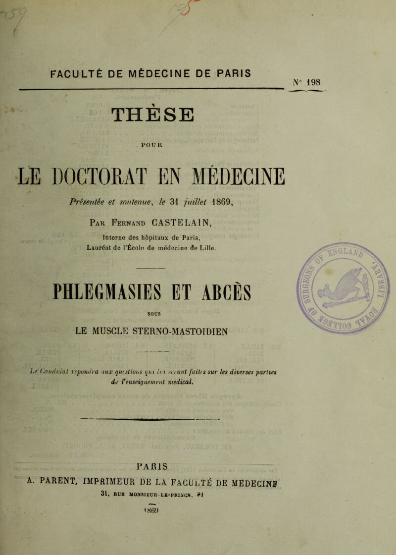 1- FACULTÉ DE MÉDECINE DE PARIS i\’° 198 THÈSE POUR LE DOCTORAT EN MÉDECINE Présentée et soutenue, le 31 juillet 1869, Par Fernand CASTE LAI N, Interne des hôpitaux de Paris, Lauréat de l'École de médecine de Lille. PHLEGMASIES ET ABCÈS SOUS LE MUSCLE STERNO-MASTOIDIEN Le Candidat répondra aux questions qui lui sa ont faiUs sur les diverses parties de l'enseignement medical. PARIS A. PARENT, IMPRIMEUR DE LA FACULTÉ DE MEDECINS 31, BUE MONSIEUR LE-PRIX&Ç, PJ ' NB!)