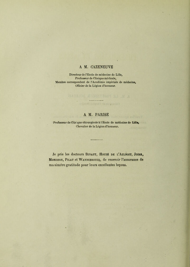 A. M. CAZENEUVE Directeur de l’Ecole de médecine de Lille, Professeur de Clinique médicale, Membre correspondant de l’Académie impériale de médecine, Officier de la Légion d’honneur. A M. PARISE Professeur de Clin'que chirurgicale à l'Ecole de médecine de Lilla» Chevalier de la Légion d’honneur. Je prie les docteurs Binaut, Houzé de l’Aulnoit, Joire, Morisson, Pilât et Wannebroucq, de recevoir l’assurance de ma sincère gratitude pour leurs excellentes leçons.