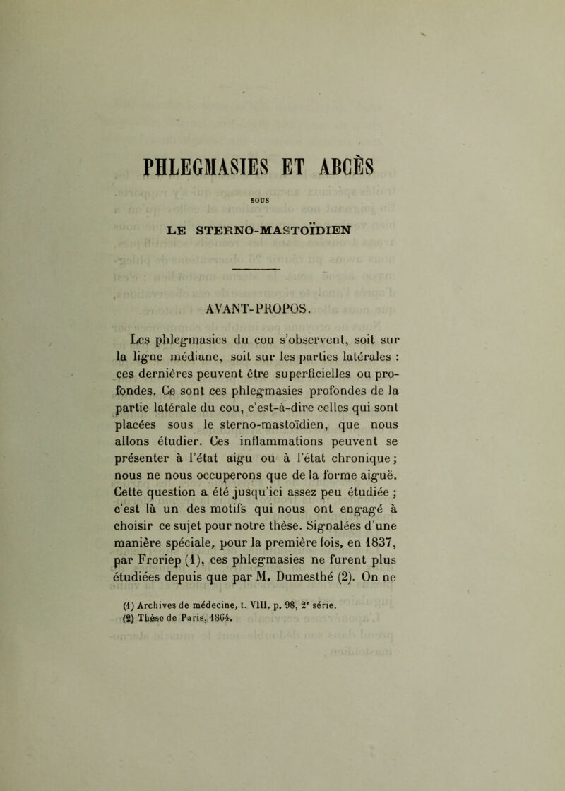 PHLEGMASIES ET ABCÈS sous LE STERNO-MASTOÏDIEN AVANT-PROPOS. Les phleg'masies du cou s’observent, soit sur la ligne médiane, soit sur les parties latérales : ces dernières peuvent être superficielles ou pro- fondes. Ce sont ces phleg'masies profondes de la partie latérale du cou, c’est-à-dire celles qui sont placées sous le sterno-mastoïdien, que nous allons étudier. Ces inflammations peuvent se présenter à l’état aigu ou à l’état chronique ; nous ne nous occuperons que de la forme aiguë. Cette question a été jusqu’ici assez peu étudiée ; c’est là un des motifs qui nous ont engagé à choisir ce sujet pour notre thèse. Signalées d’une manière spéciale, pour la première fois, en 1837, par Froriep (1), ces phlegmasies ne furent plus étudiées depuis que par M. Dumesthé (2). On ne (4) Archives de médecine, t. VIII, p. 98, 2* série. (2) Thèse de Paris, 1864.