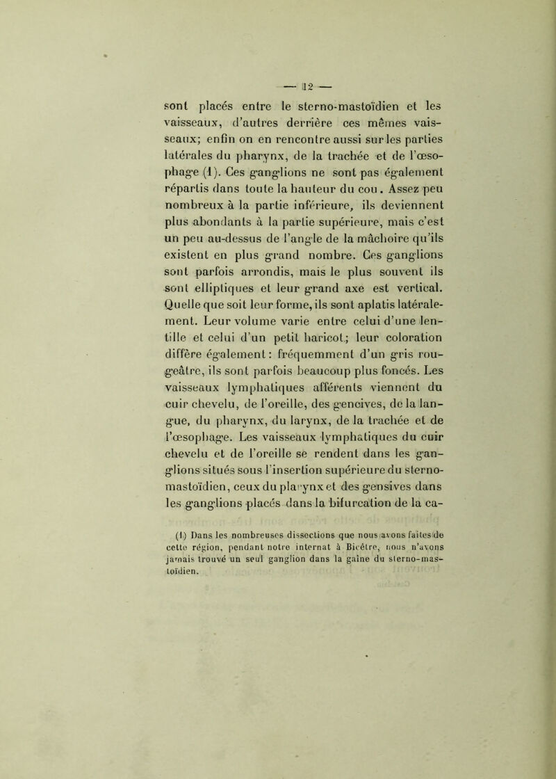 sont placés entre le sterno-mastoïdien et les vaisseaux, d’autres derrière ces mêmes vais- seaux; enfin on en rencontre aussi sur les parties latérales du pharynx, de la trachée et de l’œso- phag*e (1). Ces ganglions ne sont pas également répartis dans toute la hauteur du cou. Assez peu nombreux à la partie inférieure, ils deviennent plus abondants à la partie supérieure, mais c’est un peu au-dessus de l’angle de la mâchoire qu’ils existent en plus grand nombre. Ces ganglions sont parfois arrondis, mais le plus souvent ils sont elliptiques et leur grand axe est vertical. Quelle que soit leur forme, ils sont aplatis latérale- ment. Leur volume varie entre celui d’une len- tille et celui d’un petit haricot; leur coloration diffère également: fréquemment d’un gris rou- geâtre, ils sont parfois beaucoup plus foncés. Les vaisseaux lymphatiques afférents viennent du cuir chevelu, de l’oreille, des gencives, de la lan- gue, du pharynx, du larynx, de la trachée et de l’œsophage. Les vaisseaux lymphatiques du cuir chevelu et de l’oreille se rendent dans les gan- glions situés sous i insertion supérieure du sterno- mastoïdien, ceux du plarynxet des gensives dans les gang-lions placés dans la bifurcation de la ca- (I) Dans les nombreuses dissections que nous avons faites de celte région, pendant notre internat à Bicètre, nous n’uvons jamais trouvé un seul ganglion dans la gaine du sterno-mas- toïdien.