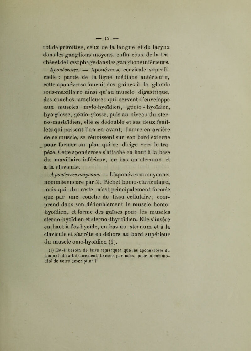 rotide primitive, ceux de la langue et du larynx dans les ganglions moyens, enfin ceux de la tra- chée et de l’œsophage dans les ganglions inférieurs. Aponévroses. — Aponévrose cervicale superfi- cielle : partie de la ligne médiane antérieure, cette aponévrose fournit des gaines à la glande sous-maxillaire ainsi qu’au muscle digastrique, des couches lamelleuses qui servent d’enveloppe aux muscles mylo-hyoïdien , g'énio - hyoïdien, hyo-glosse, génio-glosse, puis au niveau du ster- no-mastoïdien, elle se dédouble et ses deux feuil- lets qui passent l’un en avant, l’autre en arrière de ce muscle, se réunissent sur son bord externe pour former un plan qui se dirige vers le tra- pèze. Cette aponévrose s’attache en haut à la base du maxillaire inférieur, en bas au sternum et à la clavicule. Aponévrose moyenne. — L’aponévrose moyenne, nommée encore par M. Richet homo-claviculaire, mais qui du reste n’est principalement formée que par une couche de tissu cellulaire, com- prend dans son dédoublement le muscle homo- hyoïdien, et forme des gaines pour les muscles sterno-hyoïdien et sterno-thyroïdien. Elle s’insère en haut à l’os hyoïde, en bas au sternum et à la clavicule et s’arrête en dehors au bord supérieur du muscle omo-hyoïdien (1). (i) Est-il besoin de faire remarquer que les aponévroses du cou ont été arbitrairement divisées par nous, pour la commo- dité de notre description?