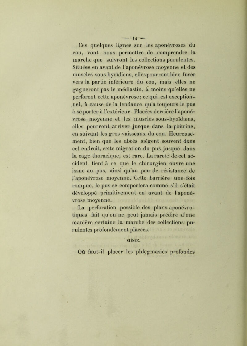 Ces quelques lignes sur les aponévroses du cou, vont nous permettre de comprendre la marche que suivront les collections purulentes. Situées en avant de l’aponévrose moyenne et des muscles sous hyoïdiens, elles pourront bien fuser vers la partie inférieure du cou, mais elles ne g’agmeront pas le médiastin, à moins qu’elles ne perforent cette aponévrose; ce qui est exception- nel, à cause de la tendance qu'a toujours le pus à se porter à l’extérieur. Placées derrière l’aponé- vrose moyenne et les muscles sous-hyoïdiens, elles pourront arriver jusque dans la poitrine, en suivant les gros vaisseaux du cou. Heureuse- ment, bien que les abcès siègent souvent dans cet endroit, cette migration du pus jusque dans la cage thoracique, est rare. La rareté de cet ac- cident tient à ce que le chirurgien ouvre une issue au pus, ainsi qu’au peu de résistance de l’aponévrose moyenne. Cette barrière une fois rompue, le pus se comportera comme s’il s'était développé primitivement en avant de l’aponé- vrose moyenne. La perforation possible des plans aponévro- tiques fait qu’on ne peut jamais prédire d’une manière certaine la marche des collections pu- rulentes profondément placées. SIEGE. Où faut-il placer les phlegmasies profondes