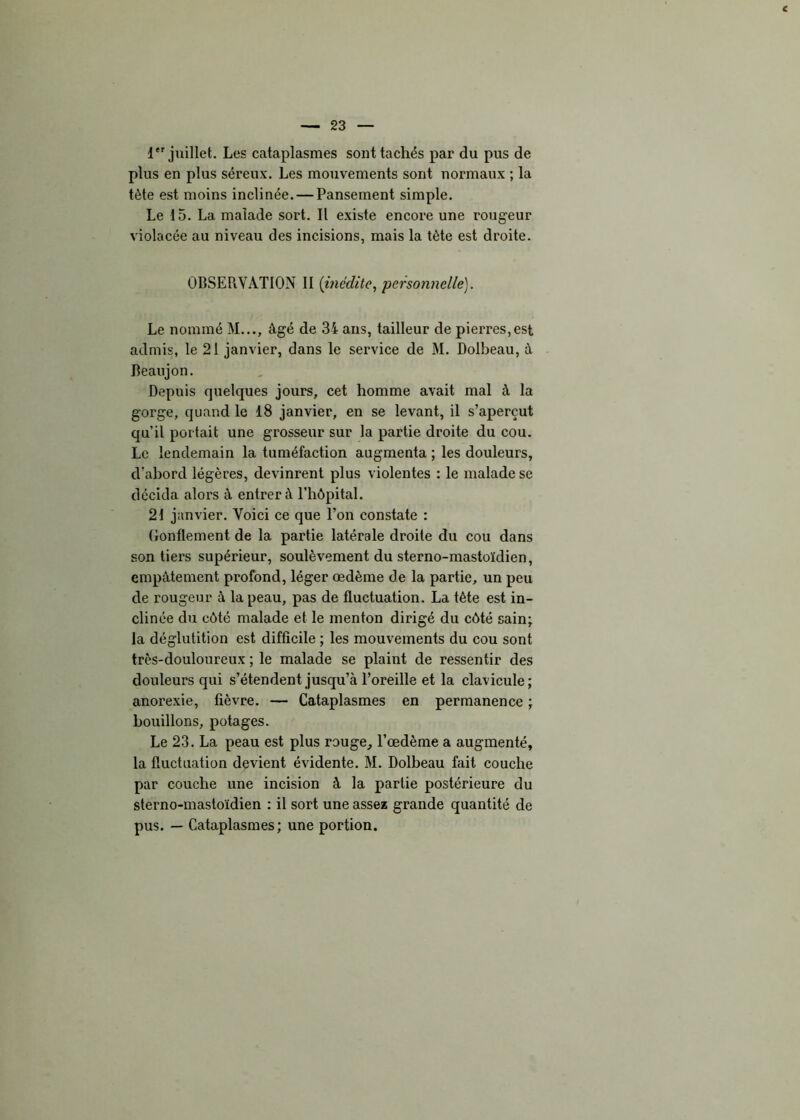 1 juillet. Les cataplasmes sont tachés par du pus de plus en plus séreux. Les mouvements sont normaux ; la tète est moins inclinée. — Pansement simple. Le 15. La malade soi't. Il existe encore une rougeur violacée au niveau des incisions, mais la tète est droite. OBSEPiVÀTION II (inédite, personnelle). Le nommé M..., âgé de 34 ans, tailleur de pierres,est admis, le 21 janvier, dans le service de M. Dolbeau, à Deaujon. Depuis quelques jours, cet homme avait mal à la gorge, quand le 18 janvier, en se levant, il s’aperçut qu’il portait une grosseur sur la partie droite du cou. Le lendemain la tuméfaction augmenta ; les douleurs, d’abord légères, devinrent plus violentes : le malade se décida alors à entrer à l’hôpital. 21 janvier. Yoici ce que l’on constate : Gonflement de la partie latérale droite du cou dans son tiers supérieur, soulèvement du sterno-mastoïdien, empâtement profond, léger œdème de la partie, un peu de rougeur à la peau, pas de fluctuation. La tète est in- clinée du côté malade et le menton dirigé du côté sain; la déglutition est difficile ; les mouvements du cou sont très-douloureux ; le malade se plaint de ressentir des douleurs qui s’étendent jusqu’à l’oreille et la clavicule; anorexie, fièvre. — Cataplasmes en permanence ; bouillons, potages. Le 23. La peau est plus rouge, l’œdème a augmenté, la fluctuation devient évidente. M. Dolbeau fait couche par couche une incision à la partie postérieure du sterno-mastoïdien : il sort une assez grande quantité de pus. — Cataplasmes; une portion.