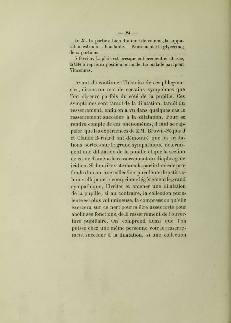 Le 2o. La partie a bien diminué de volume,la suppu- ration est moins abondante.— Pansement à la glycérine; deux portions. S février. La plaie est presque entièrement cicatrisée, la tète a repris sa position normale. Le malade part pour Vincennes. Avant de continuer l’histoire de ces phleg’ma- sies, disons lin mot de certains symptômes que l’on observe parfois du côté de la pupille. Ces symptômes sont tantôt de la dilatation, tantôt du resserrement, enfin on a vu dans quelques cas le resserrement succéder à la dilatation. Pour se rendre compte de ces phénomènes, il faut se rap- peler que les expériences de MM. Brown-Séquard et Claude Bernard ont démontré que les irrita- tions portées sur le grand sympathique détermi- nent une dilatation de la pupille et que la section de ce nerf amène le resserrement du diaphragane iridien. Si donc il existe dans la partie latérale pro- fonde du cou une collection purulente de petit vo- lume, ellepourra comprimer légèrement le grand sympathique, l’irriter et amener une dilatation de la pupille; si au contraire, la collection puru- lente est plus volumineuse, la compression qu’elle exercera sur ce nerf pourra être assez forte pour abolir ses fonctions, de là resserrement de l’ouver- ture pupillaire. On comprend aussi que l’on puisse chez une même personne voir le resserre- ment succéder à la dilatation, si une collection