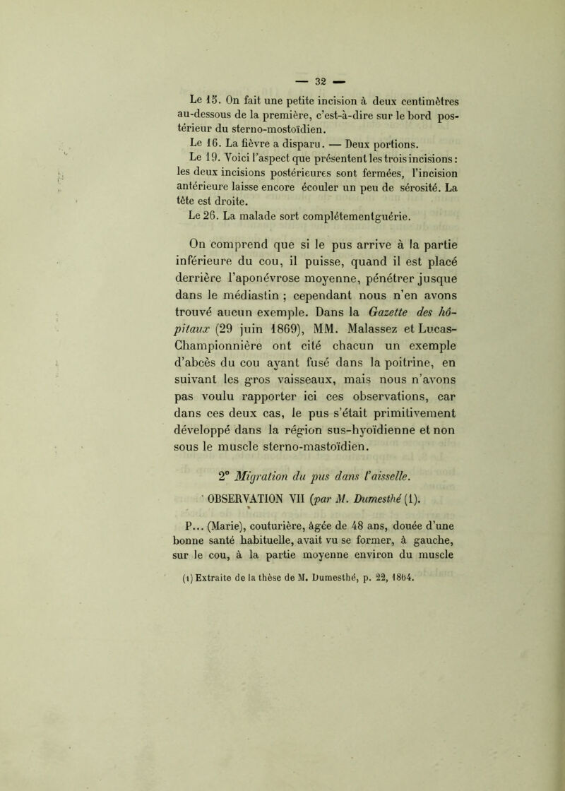 Le 15. On fait une petite incision à deux centimètres au-dessous de la première, c’est-à-dire sur le bord pos- térieur du sterno-mostoïdien. Le 16. La fièvre a disparu. — Deux portions. Le 19. Yoici l’aspect que présentent les trois incisions: les deux incisions postérieures sont fermées, l’incision antérieure laisse encore écouler un peu de sérosité. La tète est droite. Le 26. La malade sort complétementguérie. On comprend que si le pus arrive à la partie inférieure du cou, il puisse, quand il est placé derrière l’aponévrose moyenne, pénétrer jusque dans le médiastin ; cependant nous n’en avons trouvé aucun exemple. Dans la Gazette des hô- pitaux (29 juin 1869), MM. Malassez et Lucas- Championnière ont cité chacun un exemple d’abcès du cou ayant fusé dans la poitrine, en suivant les gros vaisseaux, mais nous n’avons pas voulu rapporter ici ces observations, car dans ces deux cas, le pus s’était primitivement développé dans la région sus-hyoïdienne et non sous le muscle sterno-mastoïdien. 2° Migration du pus dans l’aisselle. ■ OBSERVATION VII {par M. Dumesthé {1). P... (Marie), couturière, âgée de 48 ans, douée d’une bonne santé habituelle, avait vu se former, à gauche, sur le cou, à la partie moyenne environ du muscle (i) Extraite de la thèse de M. Dumesthé, p. 22, 18b4.