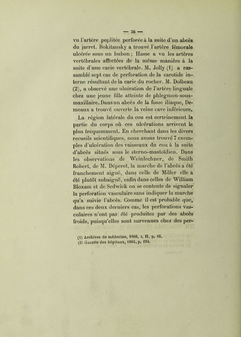 vu l’artère poplitée perforée à la suite d’un abcès du jarret. Rokitansky a trouvé l’artère fémorale ulcérée sous un bubon ; Hasse a vu les artères vertébrales affectées de la même manière à la suite d’une carie vertébrale. M. Jolly (1) a ras- samblé sept cas de perforation de la carotide in- terne résultant delà carie du rocher. M. Dolbeau (2), a observé une ulcération de l’artère linguale chez une jeune fille atteinte de phleganon-sous- maxillaire. Dans un abcès de la fosse iliaque, De- meaux a trouvé ouverte la veine cave inférieure. La région latérale du cou est certeinement la partie du corps où ces ulcérations arrivent le plus fréquemment. En cherchant dans les divers recueils scientifiques, nous avons trouvé 7 exem- ples d’ulcération des vaisseaux du cou à la suite d’abcès situés sous le sterno-mastoïdien. Dans les observations de Weinlechner, de Smith Robert, de M. Déperet, la marche de l’abcès a été franchement aiguë, dans celle de Miller elle a été plutôt subaiguë, enfin dans celles de William Bloxam et de Sedwick on se contente de signaler la perforation vasculaire sans indiquer la marche qu’a suivie l’abcès. Comme il est probable que, dans ces deux derniers cas, les perforations vas- culaires n’ont pas été produites par des abcès froids, puisqu’elles sont survenues chez des per- (1) Archives de médecine, 1866, t. II, p. 16. (2) Gazette des hôpitaux, 1864, p. 194.