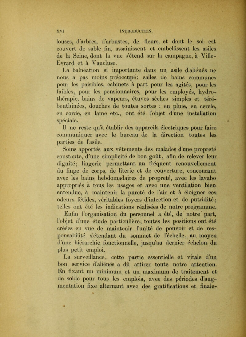 louses, d’arbres, d’arbustes, de fleurs, et dont le sol est couvert de sable fin, assainissent et embellissent les asiles de la Seine, dont la vue s’étend sur la campagne, à Ville- Evrard et à Vaucluse. La balnéation si importante dans un asile d’aliénés ne nous a pas moins préoccupé; salles de bains communes pour les paisibles, cabinets à part pour les agités, pour les faibles, pour les pensionnaires, pour les employés, hydro- thérapie, bains de vapeurs, étuves sèches simples et téré- bentliinées, douches de toutes sortes : en pluie, en cercle, en corde, en lame etc., ont été l’objet d’une installation spéciale. Il ne reste qu’à établir des appareils électriques pour faire communiquer avec le bureau de la direction toutes les })arties de l’asile. Soins apportés aux vêtements des malades d’une propreté constante, d’une simplicité de bon goût, afin de relever leur dignité; lingerie permettant un fréquent renouvellement du linge de corps, de literie et de couverture, concourant avec les bains hebdomadaires de propreté, avec les lavabo appropriés à tous les usages et avec une ventilation bien entendue, à maintenir la pureté de l’air et à éloigner ces odeurs fétides, véritables foyers d’infection et de putridité ; telles ont été les indications réalisées de notre programme. Enfin l’oi-ganisation du personnel a été, de notre part, l’objet d’une étude particulière; toutes les positions ont été créées en vue de maintenir l’unité de pouvoir et de res- ponsabilité s’étendant du sommet de l’échelle, au moyen d’une hiérarchie fonctionnelle, jusqu’au dernier échelon du plus petit emploi. La surveillance, cette partie essentielle et vitale d’un bon service d’aliénés a dû attirer toute notre attention. En fixant un minimum et un maximum de traitement et de solde pour tous les emplois, avec des périodes d’aug- mentation fixe alternant avec des gratifications et finale-