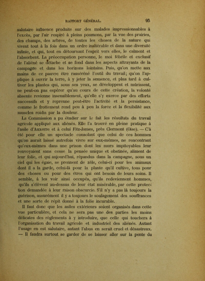 salutaire influence produite sur des malades impressionnables à l’excès, par l’air respiré à pleins poumons, par la vue des prairies, des champs, des arbres, de toutes les choses de la nature qui vivent tout à la fois dans un ordre inaltérable et dans une diversité infinie, et qui, tout en détournant l’esprit vers elles, le calment et l’absorbent. La préoccupation personne, le moi fébrile et exclusif de l’aliéné se (îétache et se fond dans les aspects attrayants de la campagne et dans les horizons lointains. Puis, qu’on mette aux mains de ce pauvre être rasséréné l’outil du travail; qu’on l’ap- plique à ouvrir la terre, à y jeter la semence, et plus tard à cul- tiver les plantes qui, sous ses yeux, se développent et mûrissent, ne peut-on pas espérer qu’au cours de cette création, la volonté absente revienne insensiblement, qu’elle s’y exerce par des eflbrts successifs et y reprenne peut-être l’activité et la persistance, comme le frottement rend peu à peu la force et la flexibilité aux muscles roidis par la douleur. La Commission a pu étudier sur le fait les résultats du travail agricole appliqué aux aliénés. Elle l’a trouvé en pleine pratique à l’asile d’Auxerre et à celui Fitz-James, près Clermont (Oise). — C’à été pour elle un spectacle consolant que celui de ces hommes qu’on aurait laissé autrefois vivre sur eux-mêmes, ne rencontrant qu’eux-mêmes dans une prison dont les murs impitoyables leur renvoyaient sans cesse la pensée unique et obstinée, aliment de leur folie, et qui aujourd’hui, répandus dans la campagne, sous un ciel qui les égaie, se prennent de zèle, celui-ci pour les animaux dont il a la garde, celui-là pour la plante qu’il cultive, tous pour des choses ou pour des êtres qui ont besoin de leurs soins. Il semble, à les voir ainsi occupés, qu’ils redeviennent hommes, qu’ils s’élèvent au-dessus de leur état misérable, par cette protec- tion demandée à leur raison obscurcie. S’il n’y a pas là toujours la guérison, assurément il y a toujours le soulagement des souffrances et une sorte de répit donné à la folie incurable. Il faut donc que les asiles extérieurs soient organisés dans cette vue particulière, et cela ne sera pas une des parties les moins délicates des règlements à y introduire, que celle qui touchera à l’organisation du travail agricole et industriel des aliénés. Autant l’usage en est salutaire, autant l’abus en serait cruel et désastreux. — Il faudra surtout se garder de se laisser aller sur la pente de