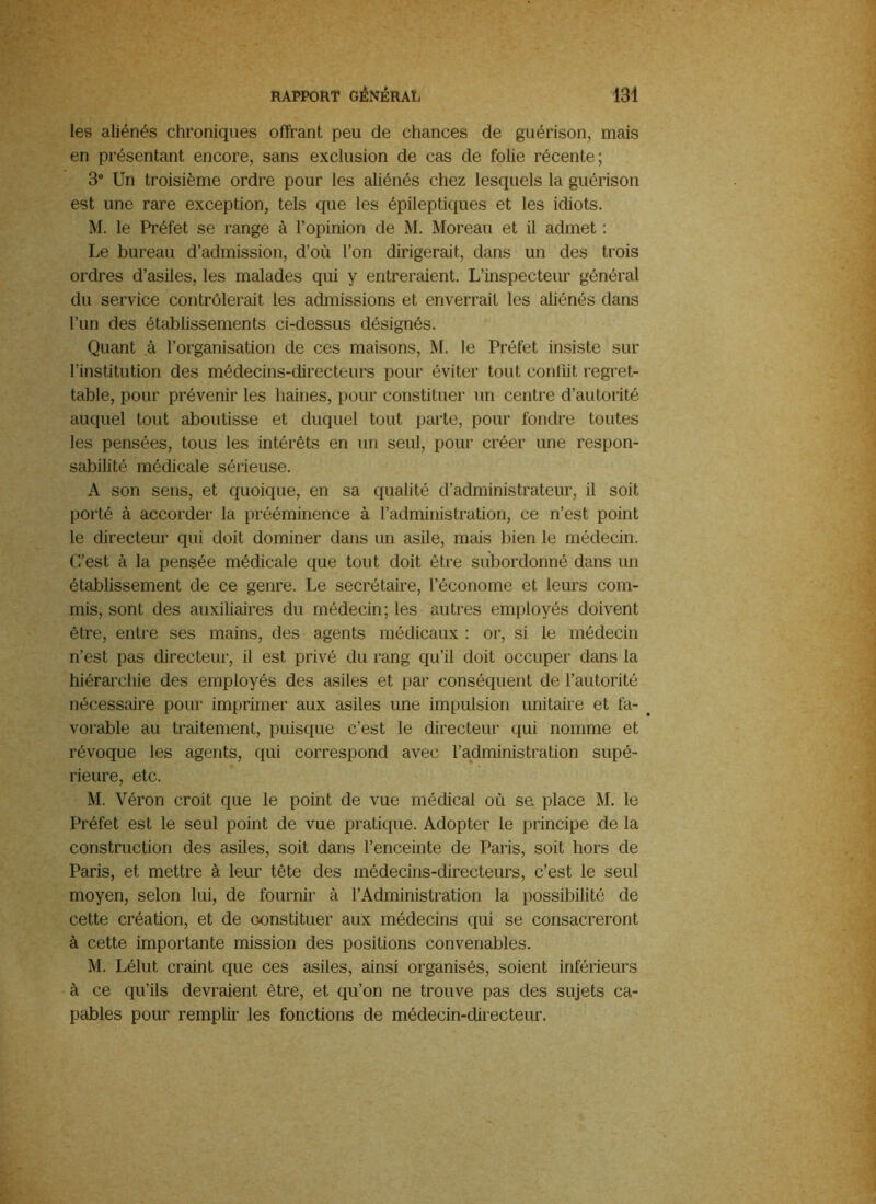 les aliénés chroniques offrant peu de chances de guérison, mais en présentant encore, sans exclusion de cas de folie récente; 3“ Un troisième ordre pour les aliénés chez lesquels la guérison est une rare exception, tels que les épileptiques et les idiots. M. le Préfet se range à l’opinion de M. Moreau et il admet : Le bureau d’admission, d’où l’on dirigerait, dans un des trois ordres d’asiles, les malades qui y entreraient. L’inspecteur général du service contrôlerait les admissions et enverrait les aliénés dans l’un des établissements ci-dessus désignés. Quant à l’organisation de ces maisons, M. le Préfet insiste sur l’institution des médecins-directeurs pour éviter tout conflit regret- table, pour prévenir les haines, pour constituer un centre d’autorité auquel tout aboutisse et duquel tout parte, pour fondre toutes les pensées, tous les intérêts en un seul, pour créer une respon- sabilité médicale sérieuse. A son sens, et quoique, en sa qualité d’administrateur, il soit porté à accorder la prééminence à l’administration, ce n’est point le directeur qui doit dominer dans un asile, mais bien le médecin. C’est à la pensée médicale que tout doit être subordonné dans un établissement de ce genre. Le secrétaire, l’économe et leurs com- mis, sont des auxiliaires du médecin; les autres employés doivent être, entre ses mains, des agents médicaux : or, si le médecin n’est pas directeur, il est privé du rang qu’il doit occuper dans la hiérarchie des employés des asiles et par conséquent de l’autorité nécessaire pour imprimer aux asiles une impulsion unitaire et fa- ^ vorable au traitement, puisque c’est le directeur qui nomme et révoque les agents, qui correspond avec l’administration supé- rieure, etc. M. Véron croit que le point de vue médical où sa place M. le Préfet est le seul point de vue pratique. Adopter le principe de la construction des asiles, soit dans l’enceinte de Paris, soit hors de Paris, et mettre à leur tête des médecins-directeurs, c’est le seul moyen, selon lui, de fournir à l’Administration la possibilité de cette création, et de constituer aux médecins qui se consacreront à cette importante mission des positions convenables. M. Lélut craint que ces asiles, ainsi organisés, soient inférieurs à ce qu’ils devraient être, et qu’on ne trouve pas des sujets ca- pables pour remplir les fonctions de médecin-directeur.