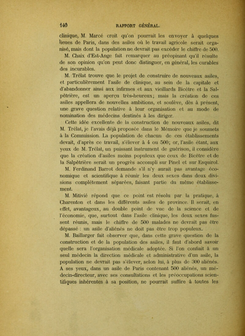 clinique, M. Marcé croit qu’on pourrait les envoyer à quelques lieues de Paris, dans des asiles où le travail agricole serait orga- nisé, mais dont la population ne devrait pas excéder le chiffre de 500. M. Chaix d’Est-Ange fait remarquer au préopinant qu’il résulte de son opinion qu’on peut donc distinguer, en général,- les curables des incurables. M. Trélat trouve que le projet de construire de nouveaux asiles, et particulièrement l’asile de clinique, au sein de la capitale et d’abandonner amsi aux infirmes et aux vieillards Bicêtre et la Sal- pêtrière, est un aperçu très-heureux; mais la création de ces asiles appellera de nouvelles ambitions, et soulève, dès à présent, une grave question relative à leur organisation et au mode de nomination des médecins destinés à les diriger. Cette idée excellente de la construction de nouveaux asiles, dit M. Trélat, je l’avais déjà proposée dans le Mémoire que je soumets à la Commission. La population de chacun de ces établissements devait, d’après ce travail, s’élever à 4 ou 500; or, l’asile étant, aux yeux de M. Trélat, un puissant instrument de guérison, il considère que la création d’asiles moins populeux que ceux de Bicêtre et de la Salpêtrière serait un progrès accompli sur Pinel et sur Esquirol. M. Ferdinand Barrot demande s’il n’y aurait pas avantage éco- nomique et scientifique à réunir les deux sexes dans deux divi- sions complètement séparées, faisant partie du même établisse- ment. M. Mitivié répond que ce point est résolu par la pratique, à Charenton et dans les différents asiles de province. Il serait, en effet, avantageux, au double point de vue de la science et de l’économie, que, surtout dans l’asile clinique, les deux sexes fus- sent réunis, mais le chiffre de 500 malades ne devrait pas être dépassé ; un asile d’aliénés ne doit pas être trop populeux. M. Baillarger fait observer que, dans cette grave question de la construction et de la population des asiles, il faut d’abord savoir quelle sera l’organisation médicale adoptée. Si l’on confiait à un seul médecin la direction médicale et administrative d’un asile, la population ne devrait pas s’élever, selon lui, à plus de 300 aliénés. A ses yeux, dans un asile de Paris contenant 500 aliénés, un mé- decin-directeur, avec ses consultations et les préoccupations scien- tifiques inhérentes à sa position, ne pourrait suffire à toutes les
