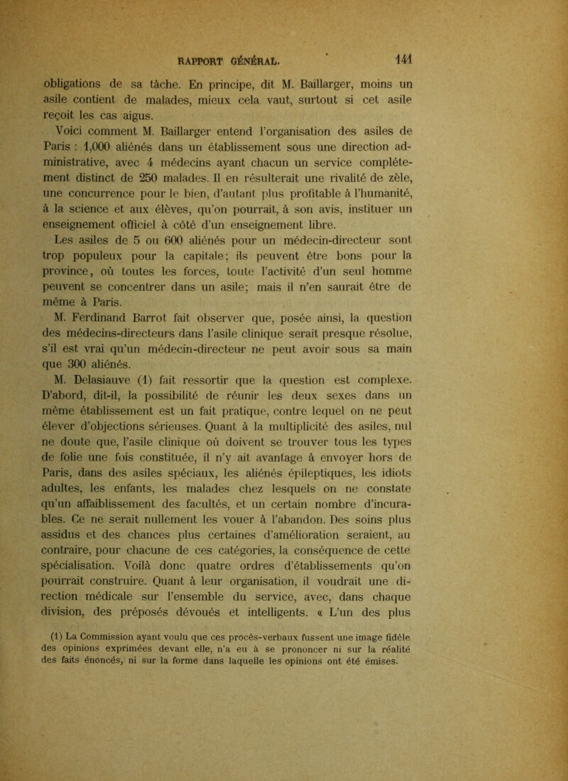obligations de sa tâche. En principe, dit M. Baillarger, moins un asile contient de malades, mieux cela vaut, surtout si cet asile reçoit les cas aigus. Voici comment M. Baillarger entend l’organisation des asiles de Paris : 1,000 aliénés dans un établissement sous une direction ad- ministrative, avec 4 médecins ayant chacun un service complète- ment distinct de 250 malades. Il en résulterait une rivalité de zèle, une concurrence pour le bien, d’autant plus profitable à l’humanité, à la science et aux élèves, qu’on pourrait, à son avis, instituer un enseignement officiel à côté d’un enseignement libre. Les asiles de 5 ou 600 aliénés pour un médecin-directeur sont trop populeux pour la capitale; ils peuvent être bons pour la province, où toutes les forces, toute l’activité d’un seul homme peuvent se concentrer dans un asile; mais il n’en saurait être de même à Paris. M. Ferdinand Barrot fait observer que, posée ainsi, la question des médecins-directeurs dans l’asile clinique serait presque résolue, s’il est vrai qu’un médecin-directeiu’ ne peut avoir sous sa main que 300 aliénés. M. Delasiauve (1) fait ressortir que la question est complexe. D’abord, dit-il, la possibilité de réunir les deux sexes dans un même établissement est un fait pratique, contre lequel on ne peut élever d’objections sérieuses. Quant à la multiplicité des asiles, nul ne doute que, l’asile clinique où doivent se trouver tous les types de folie une fois constituée, il n’y ait avantage à envoyer hors de Paris, dans des asiles spéciaux, les aliénés épileptiques, les idiots adultes, les enfants, les malades chez lesquels on ne constate qu’un afîaibhssement des facultés, et un certain nombre d’incura- bles. Ce ne serait nullement les vouer à l’abandon. Des soins plus assidus et des chances plus certaines d’amélioration seraient, au contraire, pour chacune de ces catégories, la conséquence de cette spécialisation. Voilà donc quatre ordres d’établissements qu’on pourrait construire. Quant à leur organisation, il voudrait une di- rection médicale sur l’ensemble du service, avec, dans chaque division, des préposés dévoués et intelligents. « L’un des plus (1) La Commission ayant voulu que ces procès-verbaux fussent une image fidèle des opinions exprimées devant elle, n’a eu à se prononcer ni sur la réalité des faits énoncés, ni sur la forme dans laquelle les opinions ont été émises.