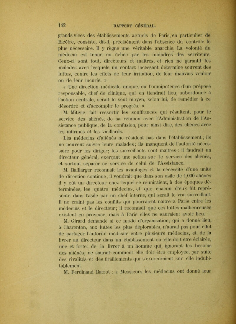 grands vices des établissements actuels de Paris, en particulier de Bicêtre, consiste, dit-il, précisément dans l’absence du contrôle le plus nécessaire. Il y règne une véritable anarchie. La volonté du médecin est tenue en échec par les moindres des serviteurs. Ceux-ci sont tout, directeurs et maîtres, et rien ne garantit les malades avec lesquels un contact incessant détermine souvent des luttes, contre les effets de leur irritation, de leur mauvais vouloir ou de leur incurie. » « Une direction médicale unkiue, ou l’omnipoience d’un préposé responsable, chef de clini(pie, qui en tiendrait lieu, subordonné à l’action centrale, serait le seul moyen, selon lui, de remédier à ce désordre et d’accomplir le progrès. » M. Mitivié fait ressortir les souffrances qui résultent, pour le service des aliénés, de sa réunion avec l’Administration de l’As- sistance publique, de la confusion, pour ainsi dire, des aliénés avec les infirmes et les vieillards. Les médecins d’aliénés ne résident pas dans l’établissement ; ils ne peuvent suivre leurs malades ; ils manquent de l’autorité néces- saire pour les diriger; les surveillants sont maîtres : il faudrait un directeur général, exerçant une action sur le service des aliénés, et surtout séparer ce service de celui de l’Assistance. M. Baillarger reconnaît les avantages et la nécessité d’une unité de direction continue; il voudrait que dans son asile de I.ÜOO aliénés il y eût un directeur chez lequel se réuniraient, à des époques dé- terminées, les quatre médecins, et que chacun d’eux fût repré- senté dans l’asile par un chef interne, qui serait le vrai surveillant. Il ne craint pas les conflits qui poui’raient naître à Paris entre les médecins et le directeur; il reconnaît que ces luttes malheureuses existent en province, mais à Paris elles ne sauraient avoir lieu. M. Girard demande si ce mode d’organisation, qui a donné lieu, à Charenton, aux luttes les plus déplorables, n’aurait pas pour effet de partager l’autorité médicale entre plusieurs médecins, et de la livrer au directeur dans un établissement où elle doit être éclairée, une et forte; de la livrer à un homme (pii, ignorant les besoins des aliénés, ne saurait comment elle doit être employée, par suite des rivalités et des tiraillements rpii s'exerceraient sur elle indubi- tablement. M. Ferdinand Barrot : « Messieurs les médecins ont donné leur