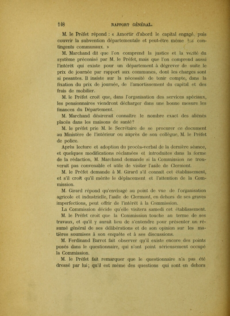 I 148 RAPPORT général. M. le Préfet répond : « Amortir d’abord le capital engagé, puis couvrir la subvention départementale et peut-être même les' con- tingents communaux. » M. Marchand dit que l’on comprend la justice et la vérité du système préconisé par M. le Préfet, mais que l’on comprend aussi l’intérêt qui existe pour un département à dégrever de suite le prix de journée par rapport aux communes, dont les charges sont si pesantes. Il insiste sur la nécessité de tenir compte, dans la fixation du prix de journée, de l’amortissement du capital et des frais de mobilier. M. le Préfet croit que, dans l’organisation des services spéciaux, les pensionnaires viendront décharger dans une bonne mesure les finances du Département. M. Marchand désirerait connaître le nombre exact des aliénés placés dans les maisons de santé? M. le préfet prie M. le Secrétaire de se procurer ce document au Ministère de l’intérieur ou auprès de son collègue, M. le Préfet de police. Après lecture et adoption du procès-verbal de la dernière séance, et quelques modifications réclamées et introduites dans la forme de la rédaction, M. Marchand demande si la Commission ne trou- verait pas convenable et utile de visiter l’asile de Clermont. M. le Préfet demande à M. Girard s’il connaît cet établissement, et s’il croît qu’il mérite le déplacement et l’attention de la Com- mission. M. Girard répond qu’envisagé au point de vue de l’organisation agricole et industrielle, l’asile de Clermont, en dehors de ses graves imperfections, peut offrir de l’intérêt à la Commission. La Commission décide qu’elle visitera samedi cet établissement. M. le Préfet croit que la Commission touche au terme de ses travaux, et qu’il y aurait lieu de s’entendre pour présenter un ré- sumé général de ses délibérations et de son opinion sur les ma- tières soumises à son enquête et à ses discussions. M. Ferdinand Barrot fait observer qu’il existe encore des points posés dans le questionnaire, qui n’ont point sérieusement occupé la Commission. M. le Préfet fait remarquer que le questionnaire n’a pas été dressé par lui; qu’il est même des questions qui sont en dehors