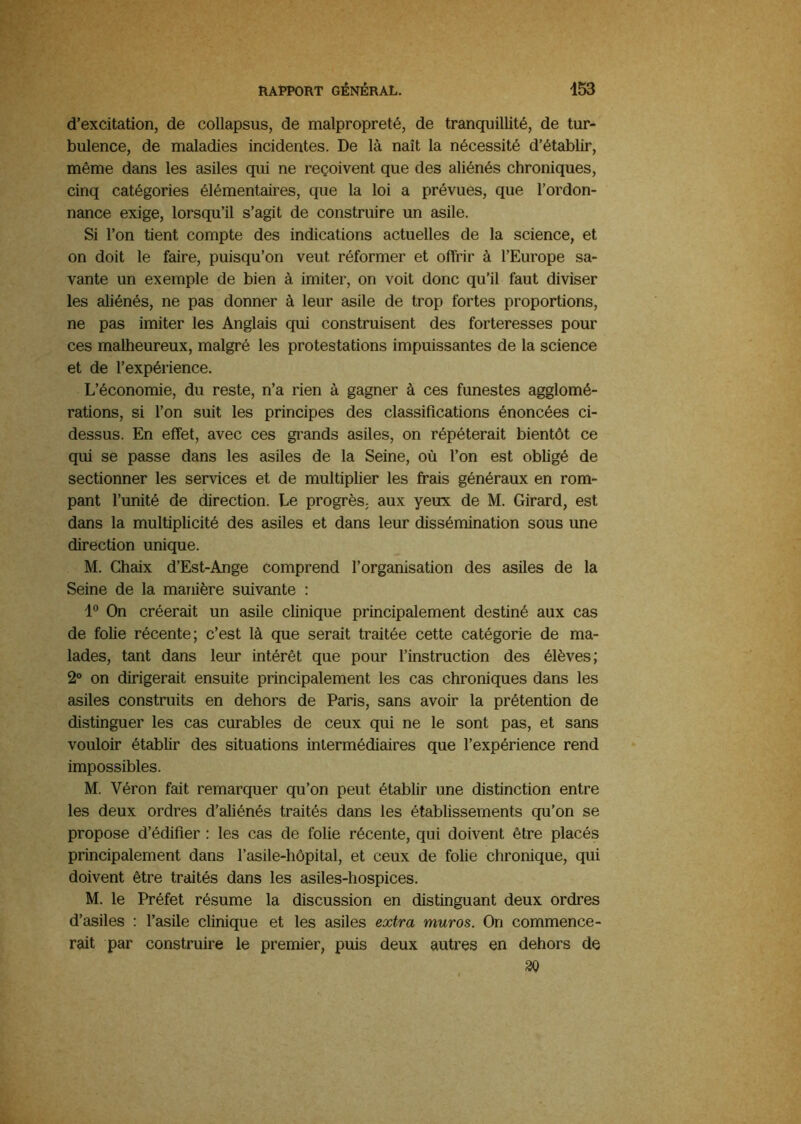 d’excitation, de collapsus, de malpropreté, de tranquillité, de tur- bulence, de maladies incidentes. De là naît la nécessité d’établir, même dans les asiles qui ne reçoivent que des aliénés chroniques, cinq catégories élémentaires, que la loi a prévues, que l’ordon- nance exige, lorsqu’il s’agit de construire un asile. Si l’on tient compte des indications actuelles de la science, et on doit le faire, puisqu’on veut réformer et offrir à l’Europe sa- vante un exemple de bien à imiter, on voit donc qu’il faut diviser les aliénés, ne pas donner à leur asile de trop fortes proportions, ne pas imiter les Anglais qui construisent des forteresses pour ces malheureux, malgré les protestations impuissantes de la science et de l’expérience. L’économie, du reste, n’a rien à gagner à ces funestes agglomé- rations, si l’on suit les principes des classifications énoncées ci- dessus. En effet, avec ces grands asiles, on répéterait bientôt ce qui se passe dans les asiles de la Seine, où l’on est obligé de sectionner les services et de multiplier les frais généraux en rom- pant l’unité de direction. Le progrès, aux yeux de M. Girard, est dans la multiplicité des asiles et dans leur dissémination sous une direction unique. M. Chaix d’Est-Ange comprend l’organisation des asiles de la Seine de la manière suivante : On créerait un asile clinique principalement destiné aux cas de folie récente; c’est là que serait traitée cette catégorie de ma- lades, tant dans leur intérêt que pour l’instruction des élèves; 2® on dirigerait ensuite principalement les cas chroniques dans les asiles construits en dehors de Paris, sans avoir la prétention de distinguer les cas curables de ceux qui ne le sont pas, et sans vouloir établir des situations intermédiaires que l’expérience rend impossibles. M. Véron fait remarquer qu’on peut établir une distinction entre les deux ordres d’aliénés traités dans les établissements qu’on se propose d’édifier : les cas de folie récente, qui doivent être placés principalement dans l’asile-hôpital, et ceux de folie chronique, qui doivent être traités dans les asiles-hospices. M. le Préfet résume la discussion en distinguant deux ordres d’asiles : l’asile clinique et les asiles extra muros. On commence- rait par construire le premier, puis deux autres en dehors de 30