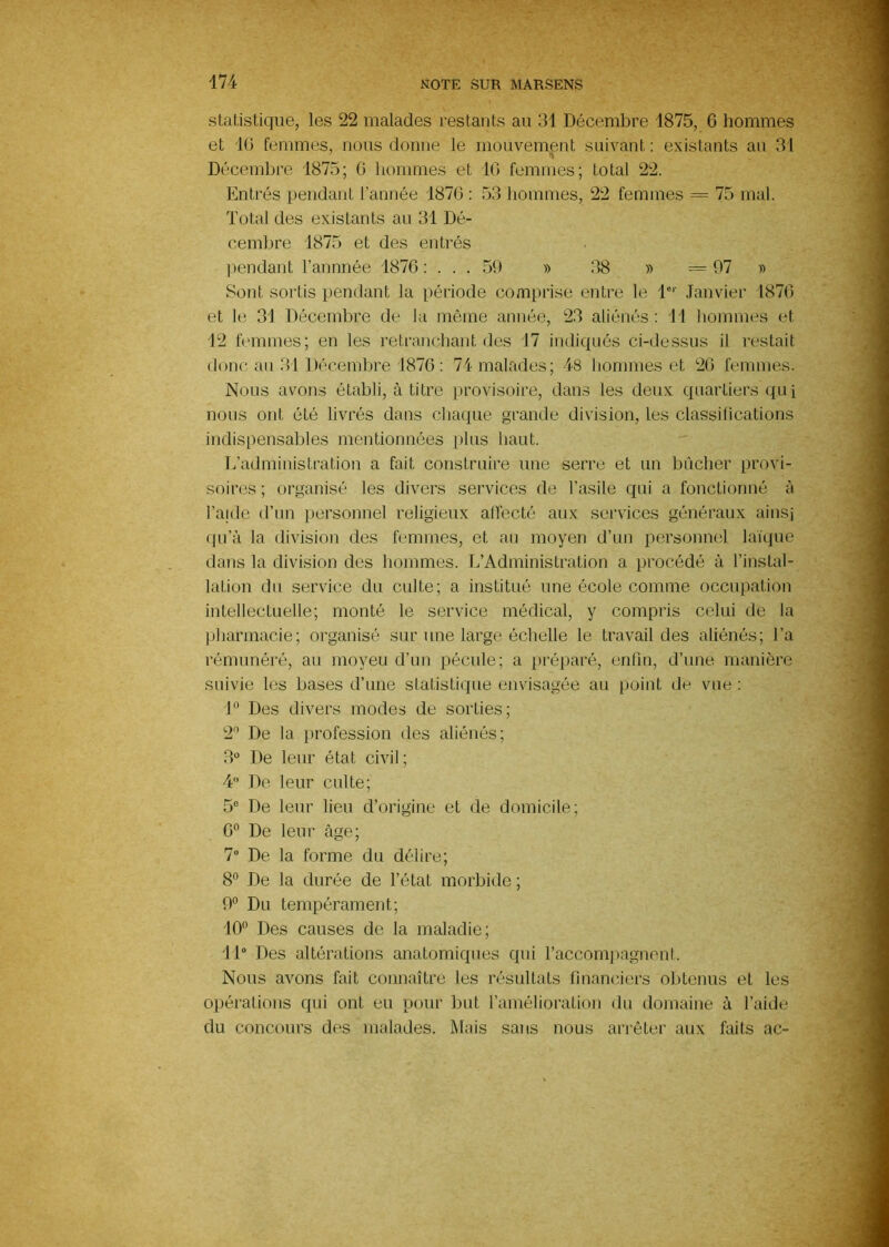 statistique, les 22 malades restants au 31 Décembre 1875, G hommes et IG femmes, nous donne le mouvement suivant : existants au 31 Décembre 1875; G hommes et IG femmes; total 22. Entrés pendant l’année 187G ; 53 hommes, 22 femmes = 75 mal. Total des existants au 31 Dé- cembre 1875 et des entrés ))endant l’annnée 187G ; . . . 50 » 38 » = 07 » Sont sortis pendant la période comprise entre le l' Janvier 187G et le 31 Décembre de la même année, 23 aliénés: Tl hommes et 12 femmes; en les retranchant des 17 indiqués ci-dessus il restait donc au 31 Décembre 1876 ; 74 malades; 48 hommes et 2G femmes. Nous avons établi, à titre provisoire, dans les deux quartiers qui nous ont été livrés dans chaque grande division, les classifications indispensables mentionnées plus haut. L’administration a fait construire une serre et un bûcher provi- soires ; organisé les divers services de l’asile qui a fonctionné à l’aide d’nn personnel religieux alTecté aux services généraux ainsj qu’à la division des femmes, et au moyen d’un personnel laïque dans la division des hommes. L’Administration a procédé à l’instal- lation du service du culte; a institué une école comme occupation intellectuelle; monté le service médical, y compris celui de la pharmacie; organisé sur une large échelle le travail des aliénés; Ta rémunéré, au moyeu d’un pécule; a préparé, enfin, d’une manière suivie les bases d’une statistique envisagée au point de vue : T^ Des divers modes de sorties; 2'’ De ta profession dos aliénés; 3 De leur état civil ; 4 De leur culte; 5° De leur lieu d’origine et de domicile; 6® De leur âge; 7“ De la forme du délire; 8 De la durée de f état morbide ; 0° Du tempérament; '10'’ Des causes de la maladie; IT Des altérations anatomiques qui l’accomjiagnent. Nous avons fait connaître les résultats financiers obtenus et les opérations qui ont eu pour but l’amélioration du domaine à l’aide du concours des malades. Mais sans nous arrêter aux faits ac-