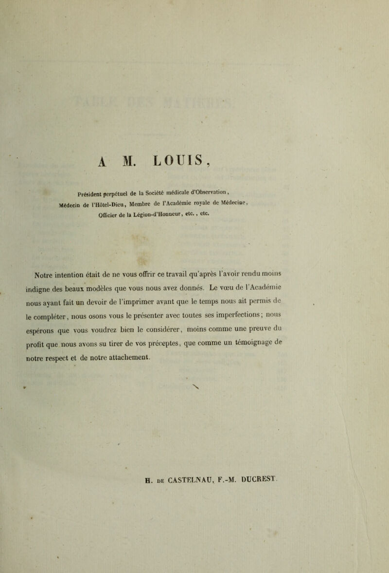 A M. LOUIS, Président perpétuel de la Société médicale d’Observation, Médecin de l’Hôtel-Dieu, Membre de l’Académie royale de Médecine, Officier de la Légion-d’Honneur, etc., etc. Notre intention était de ne vous offrir ce travail qu’après l’avoir rendu moins indigne des beaux modèles que vous nous avez donnés. Le vœu de l’Académie nous ayant fait un devoir de l’imprimer av^nt que le temps nous ait permis de le compléter, nous osons vous le présenter avec toutes ses imperfections ; nous espérons que vous voudrez bien le considérer, moins comme une preuve du profit que nous avons su tirer de vos préceptes, que comme un témoignage de notre respect et de notre attachement. ► \ H. de CASTELNAU, F.-M. DUCREST