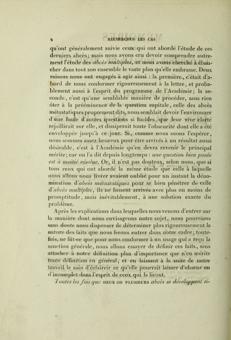 qu’ont généralement suivie ceux qui ont abordé l’étude de ces derniers abcès; mais nous avons cru devoir comprendre autre- ment l’étude des abcès multiples, et nous avons cherché à ébau- cher dans tout son ensemble le vaste plan qu’elle embrasse. Deux raisons nous ont engagés à agir ainsi : la première, c’était d’a- bord de nous conformer rigoureusement à la lettre, et proba- blement aussi à l’esprit du programme de l’Académie; la se- conde, c’est qu’une semblable manière de procéder, sans rien ôter à la prééminence de la question capitale, celle des abcès métastatiques proprement dits, nous semblait devoir l’environner d’une foule d’autres questions si lucides, que leur vive clarté rejaillirait sur elle, et dissiperait toute l’obscurité dont elle a été enveloppée jusqu’à ce jour. Si, comme nous osons l’espérer, nous sommes assez heureux pour être arrivés à un résultat aussi désirable, c’est à l’Académie qu’en devra revenir le principal mérite; car on l’a dit depuis longtemps : une question bien posée est a moitié résolue. Or, il n’est pas douteux, selon nous, que si tous ceux qui ont abordé la même étude que celle à laquelle nous allons nous livrer avaient oublié pour un instant la déno- mination d’abcès métastatiques pour se bien pénétrer de celle d’abcès multiples, ils ne fussent arrivés avec plus ou moins de promptitude, mais inévitablement, à une solution exacte du problème. Après les explications dans lesquelles nous venons d’entrer sur la manière dont nous envisageons notre sujet, nous pourrions sans doute nous dispenser de déterminer plus rigoureusement la nature des laits que nous ferons entrer dans notre cadre; toute- fois, ne fut-ce que pour nous conformer à un usage qui a reçu la sanction générale, nous allons essayer de définir ces faits, sans attacher à notre définition plus d’importance que n’en mérite toute définition en général, et en laissant à la suite de notre travail le soin d’éclaircir ce qu’elle pourrait laisser d’obscur ou d'incomplet dans l’esprit de ceux qui la liront. Joutes les fois que deux ou plusieurs abcès se développent si-