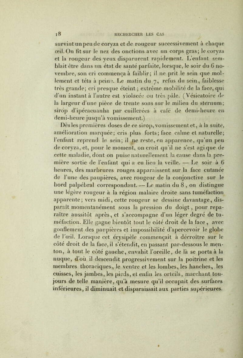 survint un peu de coryza et de rougeur successivement à chaque œil. On fit sur le nez des onctions avec un corps gras; le coryza et la rougeur des yeux disparurent rapidement. L’enfant sem- blait être dans un état de santé parfaite, lorsque, le soir du 6 no- vembre, son cri commença à faiblir; il ne prit le sein que mol- lement et téta à peine. Le matin du 7, refus du sein, faiblesse très grande; cri presque éteint ; extrême mobilité de la face, qui d’un instant à l’autre est yiolacée ou très pâle. (Vésicatoire de la largeur d’une pièce de trente sous sur le milieu du sternum; sirop d’ipécacuanha par cuillerées à café de demi-heure en demi-heure jusqu’à vomissement.) Dès les premières doses de ce sirop, vomissement et, à la suite, amélioration marquée; cris plus forts; face calme et naturelle; l’enfant reprend le sein; il ne reste, en apparence, qu’un peu de coryza, et, pour le moment, on croit qu’il ne s’est agi que de cette maladie, dont on puise naturellement la cause dans la pre- mière sortie de l’enfant qui a eu lieu la veille. — Le soir à 6 heures, des marbrures rouges apparaissent sur la face cutanée de l’une des paupières, avec rougeur de la conjonctive sur le bord palpébral correspondant. — Le matin du 8 , on distingue une légère rougeur à la région malaire droite sans tuméfaction apparente; vers midi, cette rougeur se dessine davantage, dis- paraît momentanément sous la pression du doigt, pour repa- raître aussitôt après, et s’accompagne d’un léger degré de tu- méfaction. Elle gagne bientôt tout le côté droit de la face , avec gonflement des paupières et impossibilité d’apercevoir le globe de l'œil. Lorsque cet érysipèle commençait à décroître sur le côté droit de la face, ii s’étendit, en passant par-dessous le men- ton, à tout le côté gauche, envahit l’oreille, de là se porta à la nuque, d’où il descendit progressivement sur la poitrine et les membres thoraciques, le ventre et les lombes, les hanches, les cuisses, les jambes, les pieds, et enfin les orteils, marchant tou- jours de telle manière, qu’à mesure qu’il occupait des surfaces inférieures, il diminuait et disparaissait aux parties supérieures.