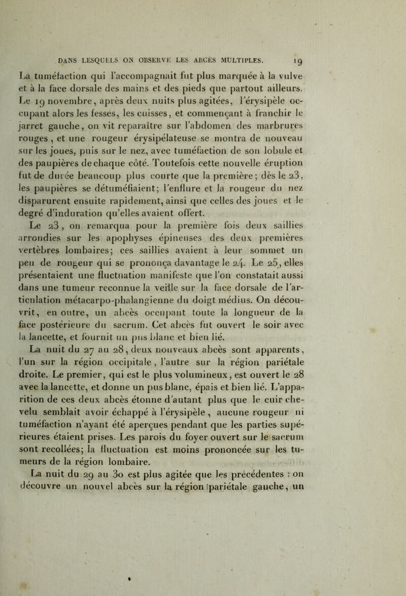 La tuméfaction qui l’accompagnait fut plus marquée à la vulve et à la face dorsale des mains et des pieds que partout ailleurs. Le 19 novembre, après deux nuits plus agitées, l’érysipèle oc- cupant alors les fesses, les cuisses, et commençant à franchir le jarret gauche, on vit reparaître sur l’abdomen des marbrures rouges , et une rougeur érysipélateuse se montra de nouveau sur les joues, puis sur le nez, avec tuméfaction de son lobule et des paupières de chaque côté. Toutefois cette nouvelle éruption fut de durée beaucoup plus courte que la première; dès le 23, les paupières se détuméfiaient; l’enflure et la rougeur du nez disparurent ensuite rapidement, ainsi que celles des joues et le degré d’induration qu’elles avaient offert. Le 23, on remarqua pour la première fois deux saillies arrondies sur les apophyses épineuses des deux premières vertèbres lombaires; ces saillies avaient a leur sommet un peu de rougeur qui se prononça davantage le 24- Le 25, elles présentaient une fluctuation manifeste que l’on constatait aussi dans une tumeur reconnue la veiile sur la face dorsale de l’ar- ticulation métacarpo-phalangienne du doigt médius. On décou- vrit, en outre, un abcès occupant toute la longueur de la face postérieure du sacrum. Cet abcès fut ouvert le soir avec la lancette, et fournit un pus blanc et bien lié. La nuit du 27 au 28, deux nouveaux abcès sont apparents, l’un sur la région occipitale , l’autre sur la région pariétale droite. Le premier, cjui est le plus volumineux, est ouvert le 28 avec la lancette, et donne un pus blanc, épais et bien lié. L’appa- rition de ces deux abcès étonne d’autant plus que le cuir che- velu semblait avoir échappé à l’érysipèle , aucune rougeur ni tuméfaction n’ayant été aperçues pendant que les parties supé- rieures étaient prises. Les parois du foyer ouvert sur le sacrum sont recollées; la fluctuation est moins prononcée sur les tu- meurs de la région lombaire. La nuit du 29 au 3o est plus agitée que les précédentes : on découvre un nouvel abcès sur la région Ipariétale gauche, un