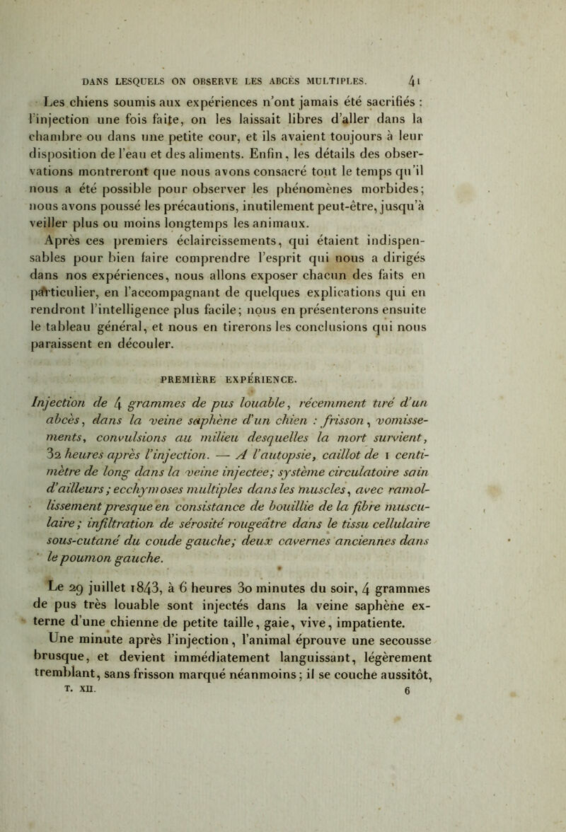 Les chiens soumis aux expériences n’ont jamais été sacrifiés : l'injection une fois faite, on les laissait libres d aller dans la chambre ou dans une petite cour, et ils avaient toujours à leur disposition de l’eau et des aliments. Enfin, les détails des obser- vations montreront que nous avons consacré tout le temps qu’il nous a été possible pour observer les phénomènes morbides; nous avons poussé les précautions, inutilement peut-être, jusqu’à veiller plus ou moins longtemps les animaux. Après ces premiers éclaircissements, qui étaient indispen- sables pour bien faire comprendre l’esprit qui nous a dirigés dans nos expériences, nous allons exposer chacun des faits en particulier, en l’accompagnant de quelques explications qui en rendront l’intelligence plus facile; nous en présenterons ensuite le tableau général, et nous en tirerons les conclusions qui nous paraissent en découler. PREMIÈRE EXPÉRIENCE. Injection de 4 grammes de pus louable, récemment tiré d’un abcès, dans la 'veine saphène d'un chien : frisson, vomisse- ments, convulsions au milieu desquelles la mort survient, 3a heures après l’injection. — A l’autopsie, caillot de i centi- mètre de long dans la veine injectée; système circulatoire sain d’ailleurs ; eccliym oses multiples dans les muscles, avec ramol- lissement presque en consistance de bouillie de la fibre muscu- laire ; infiltration de sérosité rougeâtre dans le tissu cellulaire sous-cutané du coude gauche; deux cavernes anciennes dans le poumon gauche. Le 2g juillet 1843, à 6 heures 3o minutes du soir, 4 grammes de pus très louable sont injectés dans la veine saphène ex- terne d’une chienne de petite taille, gaie, vive, impatiente. Une minute après l’injection, l’animal éprouve une secousse brusque, et devient immédiatement languissant, légèrement tremblant, sans frisson marqué néanmoins; il se couche aussitôt, T. XII. g