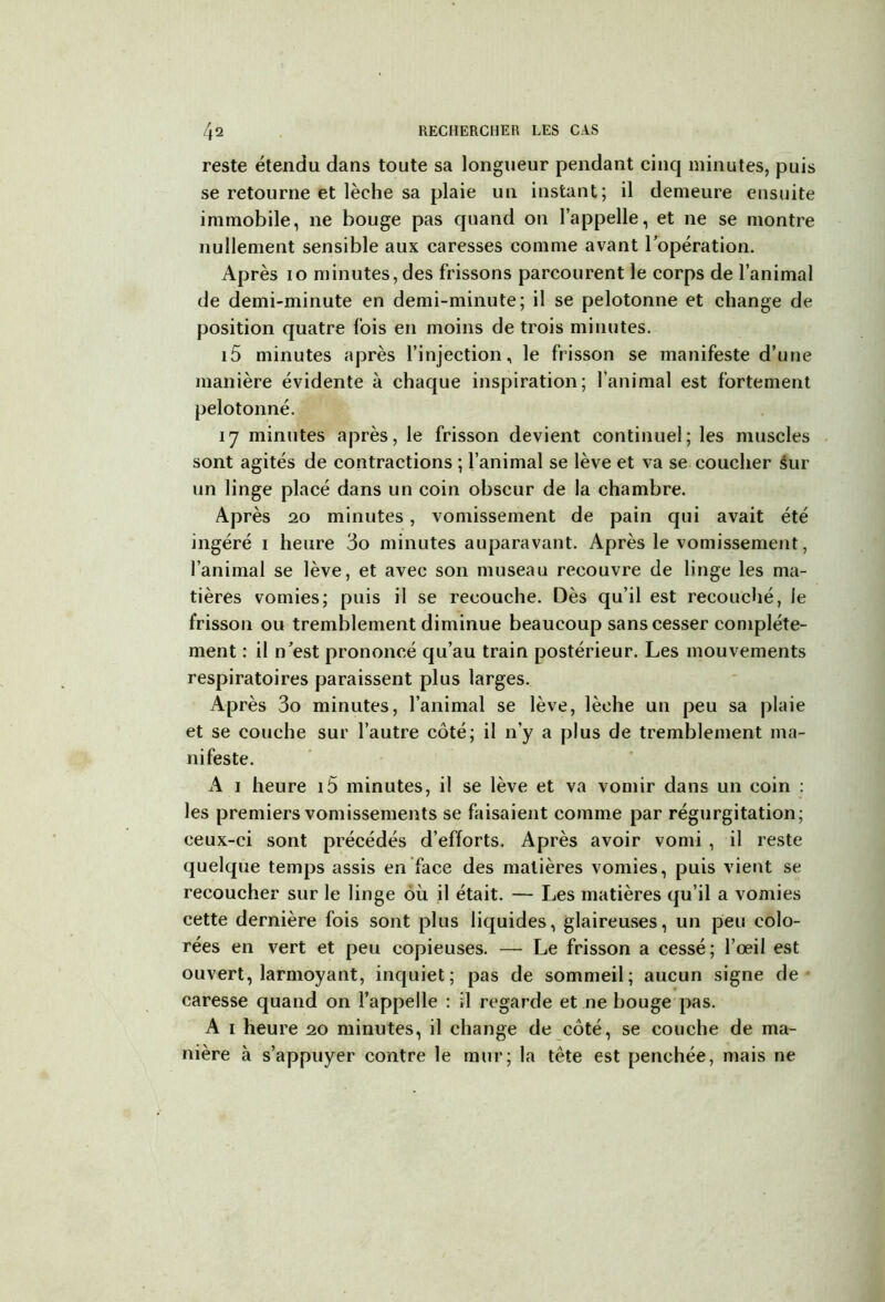 reste étendu dans toute sa longueur pendant cinq minutes, puis se retourne et lèche sa plaie un instant; il demeure ensuite immobile, ne bouge pas quand 011 l’appelle, et ne se montre nullement sensible aux caresses comme avant l’opération. Après 10 minutes, des frissons parcourent le corps de l’animal de demi-minute en demi-minute; il se pelotonne et change de position quatre fois en moins de trois minutes. i5 minutes après l’injection, le frisson se manifeste d’une manière évidente à chaque inspiration; l’animal est fortement pelotonné. 17 minutes après, le frisson devient continuel; les muscles sont agités de contractions ; l’animal se lève et va se coucher sur un linge placé dans un coin obscur de la chambre. Après 20 minutes, vomissement de pain qui avait été ingéré 1 heure 3o minutes auparavant. Après le vomissement, l’animal se lève, et avec son museau recouvre de linge les ma- tières vomies; puis il se recouche. Dès qu’il est recouché, le frisson ou tremblement diminue beaucoup sans cesser complète- ment : il n’est prononcé qu’au train postérieur. Les mouvements respiratoires paraissent plus larges. Après 3o minutes, l’animal se lève, lèche un peu sa plaie et se couche sur l’autre côté; il n’y a plus de tremblement ma- nifeste. A 1 heure i5 minutes, il se lève et va vomir dans un coin : les premiers vomissements se faisaient comme par régurgitation; ceux-ci sont précédés d’efforts. Après avoir vomi , il reste quelque temps assis en face des matières vomies, puis vient se recoucher sur le linge où il était. — Les matières qu’il a vomies cette dernière fois sont plus liquides, glaireuses, un peu colo- rées en vert et peu copieuses. — Le frisson a cessé; l’œil est ouvert, larmoyant, inquiet; pas de sommeil; aucun signe de caresse quand on l’appelle : il regarde et ne bouge pas. A 1 heure 20 minutes, il change de côté, se couche de ma- nière à s’appuyer contre le mur; la tête est penchée, mais ne