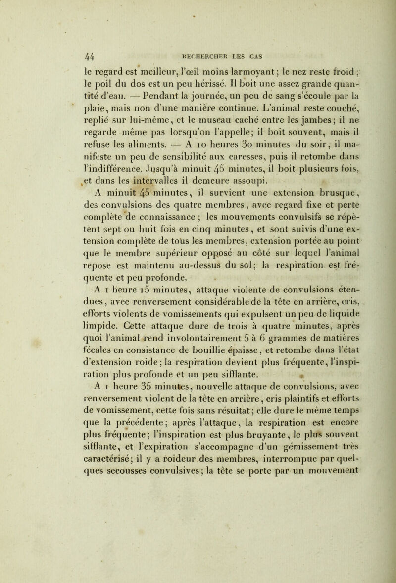 le regard est meilleur, l’œil moins larmoyant; le nez reste froid ; le poil du dos est un peu hérissé. Il boit une assez grande quan- tité d’eau. — Pendant la journée, un peu de sang s’écoule par la plaie, mais non d’une manière continue. L’animal reste couché, replié sur lui-mème, et le museau caché entre les jambes; il ne regarde même pas lorsqu’on l’appelle; il boit souvent, mais il refuse les aliments. — A io heures 3o minutes du soir, il ma- nifeste un peu de sensibilité aux caresses, puis il retombe dans l’indifférence. Jusqu’à minuit 45 minutes, il boit plusieurs fois, ,et dans les intervalles ii demeure assoupi. A minuit 45 minutes, il survient une extension brusque, des convulsions des quatre membres, avec regard fixe et perte complète de connaissance ; les mouvements convulsifs se répè- tent sept ou huit fois en cinq minutes, et sont suivis d’une ex- tension complète de tous les membres, extension portée au point que le membre supérieur opposé au côté sur lequel l’animal repose est maintenu au-dessus du sol; la respiration est fré- quente et peu profonde. A 1 heure i5 minutes, attaque violente de convulsions éten- dues, avec renversement considérable de la tête en arrière, cris, efforts violents de vomissements qui expulsent un peu de liquide limpide. Cette attaque dure de trois à quatre minutes, après quoi l’animal rend involontairement 5 à 6 grammes de matières fécales en consistance de bouillie épaisse, et retombe dans l’état d’extension roide;la respiration devient plus fréquente, l’inspi- ration plus profonde et un peu sifflante. A 1 heure 35 minutes, nouvelle attaque de convulsions, avec renversement violent de la tête en arrière, cris plaintifs et efforts de vomissement, cette fois sans résultat; elle dure le même temps que la précédente ; après l’attaque, la respiration est encore plus fréquente; l’inspiration est plus bruyante, le plus souvent sifflante, et l’expiration s’accompagne d’un gémissement très caractérisé; il y a roideur des membres, interrompue par quel- ques secousses convulsives; la tête se porte par un mouvement