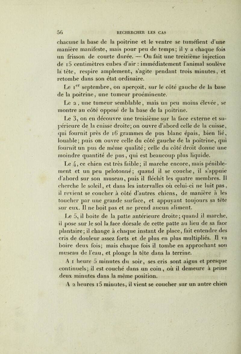 chacune la base de la poitrine et le ventre se tuméfient d’une manière manifeste, mais pour peu de temps; il y a chaque fois un frisson de courte durée. — On fait une treizième injection de i5 centimètres cubes d’air : immédiatement l’animal soulève la tête, respire amplement, s’agite pendant trois minutes, et retombe dans son état ordinaire. Le Ier septembre, on aperçoit, sur le côté gauche de la base de la poitrine, une tumeur proéminente. Le 2 , une tumeur semblable, mais un peu moins élevée, se montre au côté opposé de la base de la poitrine. Le 3, on en découvre une troisième sur la face externe et su- périeure de la cuisse droite; on ouvre d’abord celle de la cuisse, qui fournit près de 16 grammes de pus blanc épais, bien lié, louable; puis on ouvre celle du côté gauche de la poitrine, qui fournit un pus de même qualité; celle du côté droit donne une moindre quantité de pus, qui est beaucoup plus liquide. Le 4? ce chien est très faible; il marche encore, mais pénible- ment et un peu pelotonné; quand il se couche, il s’appuie d’abord sur son museau, puis il fléchit les quatre membres. Il cherche le soleil, et dans les intervalles où celui-ci ne luit pas, il revient se coucher «à côté d’autres chiens, de manière à les toucher par une grande surface, et appuyant toujours sa tête sur eux. Il ne boit pas et ne prend aucun aliment. Le 5, il boite de la patte antérieure droite; quand il marche, il pose sur le sol la face dorsale de cette patte au lieu de sa face plantaire; il change à chaque instant de place, fait entendre des cris de douleur assez forts et de plus en plus multipliés. Tl va boire deux fois; mais chaque fois il tombe en approchant son museau de l’eau, et plonge la tête dans la terrine. A i heure 5 minutes du soir, ses cris sont aigus et presque continuels; il est couché dans un coin, où il demeure à peine deux minutes dans la même position. A 2 heures i5 minutes, il vient se coucher sur un autre chien