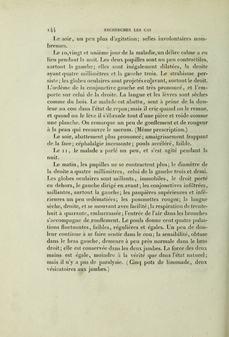 Le soir, un peu plus d’agitation; selles involontaires nom- breuses. Le i o,vingt et unième jour de la maladie, un délire calme a eu lieu pendant la nuit. Les deux pupilles sont un peu contractiles, surtout la gauche; elles sont inégalement dilatées, la droite ayant quatre millimètres et la gauche trois. Le strabisme per- siste ; les globes oculaires sont projetés enjjavant, surtout le droit. L’œdème de ia conjonctive gauche est très prononcé, et l’em- porte sur celui de la droite. La langue et les lèvres sont sèches comme du bois. Le malade est abattu, sent à peine de la dou- leur au cou dans l’état de repos; mais il crie quand on le remue, et quand on le lève il s’ébranle tout d’une pièce et roide comme une planche. On remarque un peu de gonflement et de rougeur à la peau qui recouvre le sacrum. (Même prescription.) Le soir, abattement plus prononcé; amaigrissement frappant de la face; céphalalgie incessante; pouls accéléré, faible. Le ii , le malade a parlé un peu, et s’est agité pendant la nuit. Le matin, les pupilles ne se contractent plus; le diamètre de la droite a quatre millimètres, celui de la gauche trois et demi. Les globes oculaires sont saillants, immobiles, le droit porté en dehors, le gauche dirigé en avant; les conjonctives infiltrées, saillantes, surtout la gauche; les paupières supérieures et infé- rieures un peu œdématiées; les pommettes rouges; la langue sèche, droite, et se mouvant avec facilité ; la respiration de trente- huit à quarante, embarrassée; l’entrée de l’air dans les bronches s’accompagne de ronflement. Le pouls donne cent quatre pulsa- tions fluctuantes, faibles, régulières et égales. Un peu de dou- leur continue à se faire sentir dans le cou; la sensibilité, obtuse dans le bras gauche, demeure à peu près normale dans le bras droit; elle est conservée dans les deux jambes. La force des deux mains est égale, moindre à la vérité que dans l’état naturel ; mais il n’y a pas de paralysie. (Cinq pots de limonade, deux vésicatoires aux jambes.)