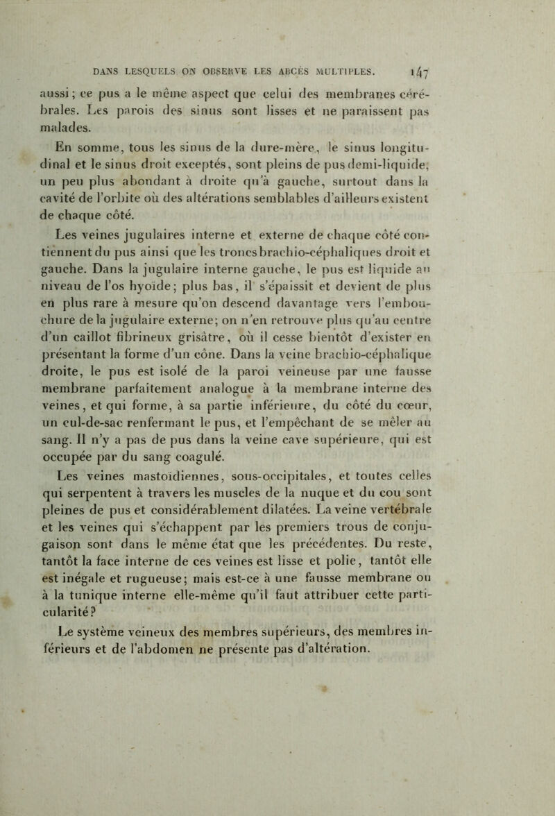 aussi; ce pus a le même aspect que celui des membranes céré- brales. Les parois des sinus sont lisses et ne paraissent pas malades. En somme, tous les sinus de la dure-mère,, le sinus longitu- dinal et le sinus droit exceptés, sont pleins de pus demi-liquide, un peu plus abondant à droite qu’à gauche, surtout dans la cavité de l’orbite où des altérations semblables d’ailleurs existent de chaque côté. Les veines jugulaires interne et externe de chaque côté con- tiennent du pus ainsi que les troncsbrachio-céphaliques droit et gauche. Dans la jugulaire interne gauche, le pus est liquide au niveau de l’os hyoïde; plus bas, il s’épaissit et devient de plus en plus rare à mesure qu’on descend davantage vers l'embou- chure delà jugulaire externe; on n’en retrouve plus qu’au centre d’un caillot fibrineux grisâtre, où il cesse bientôt d’exister en présentant la forme d’un cône. Dans la veine brachio-eéphalique droite, le pus est isolé de la paroi veineuse par une fausse membrane parfaitement analogue à la membrane interne des veines, et qui forme, à sa partie inférieure, du côté du cœur, un cul-de-sac renfermant le pus, et l’empêchant de se mêler au sang. Il n’y a pas de pus dans la veine cave supérieure, qui est occupée par du sang coagulé. Les veines mastoïdiennes, sous-occipitales, et toutes celles qui serpentent à travers les muscles de la nuque et du cou sont pleines de pus et considérablement dilatées. La veine vertébrale et les veines qui s’échappent par les premiers trous de conju- gaison sont dans le même état que les précédentes. Du reste, tantôt la face interne de ces veines est lisse et polie, tantôt elle est inégale et rugueuse; mais est-ce à une fausse membrane ou à la tunique interne elle-même qu’il faut attribuer cette parti- cularité? Le système veineux des membres supérieurs, des membres in- férieurs et de l’abdomen ne présente pas d’altération.
