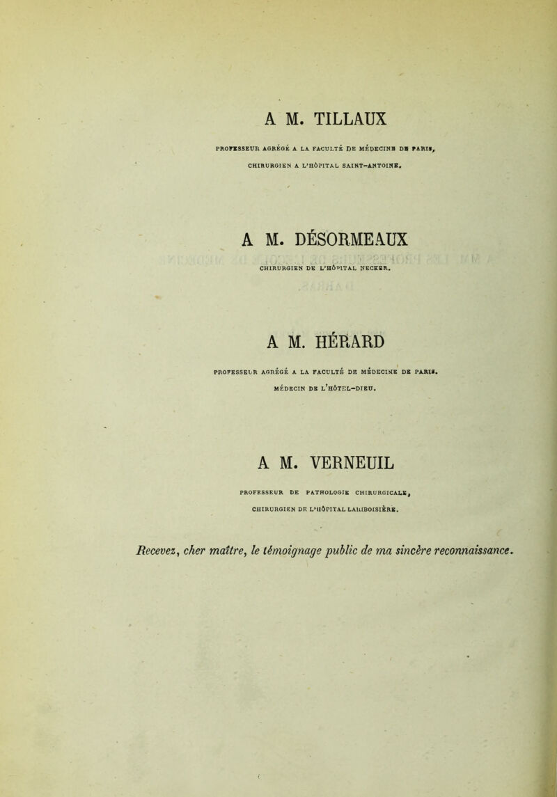 A M. TILLAUX PROFESSEUR AGREGE A LA FACULTE DE MEPECINn DH PARIS, CHIRURGIEN A L'HÔPITAL SAINT—ANTOINE. A M. DÉSORMEAUX CHIRURGIEN DE L'HÔPITAL NECKBR. A M. HÉRARD PROFESSEUR AGREGE A LA FACULTE DE MEDECINE DK PARIS. MÉDECIN DE l’hÔTÏÏL-DIEU. A M. VERNEUIL PROFESSEUR DE PATHOLOGIE CHIRURGICALE, CHIRURGIEN DF. L'HÔPITAL LARIBOISIERE. Recevez y cher maître y le témoignage public de ma sincère reconnaissance