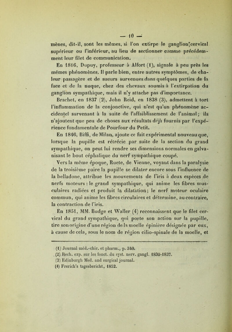 mènes, dit-il, sont les mêmes, si l’on extirpe le ganglion^cervical supérieur ou l’inférieur, au lieu de sectionner comme précédem- ment leur filet de communication. En 1816, Dupuy, professeur à Alfort (1), signale à peu près les mêmes phénomènes. Il parle bien, entre autres symptômes, de cha- leur passagère et de sueurs survenues dans quelques parties de la face et de la nuque, chez des chevaux soumis à l’extirpation du ganglion sympathique, mais il n’y attache pas d’importance. Brachet, en 1837 (2), John Reid, en 1838 (3), admettent à tort l’inflammation de la conjonctive, qui n’est qu’un phénomène ac- cidentel survenant à la suite de l’affaiblissement de l’animal ; ils n’ajoutent que peu de choses aux résultats déjà fournis par l’expé- rience fondamentale de Pourfour du Petit. En 1846, Biffi, de Milan, ajoute ce fait expérimental nouveau que, lorsque la pupille est rétrécie par suite de la section du grand sympathique, on peut lui rendre ses dimensions normales en galva- nisant le bout céphalique du nerf sympathique coupé. Vers la même époque, Ruete, de Vienne, voyant dans la paralysie de la troisième paire la pupille se dilater encore sous l’influence de la belladone, attribue les mouvements de l’iris à deux espèces de nerfs moteurs : le grand sympathique, qui anime les fibres mus- culaires radiées et produit la dilatation; le nerf moteur oculaire commun, qui anime les fibres circulaires et détermine, au contraire, la contraction de l’iris. En 1851, MM. Budge et Waller (4) reconnaissent que le filet cer- vical du grand sympathique, qui porte son action sur la pupille, tire son origine d’une région de la moelle épinière désignée par eux, à cause de cela, sous le nom de région cilio-spinale de la moelle, et (1) Journal méd.-chir. et pharm., p. 340. (2) Rech. exp. sur les fonct. du syst. nerv. gangl. 1830-1837. (3) Edinburgh Med. and surgical journal. (4) Frerich’s tagesbericht, 1832.