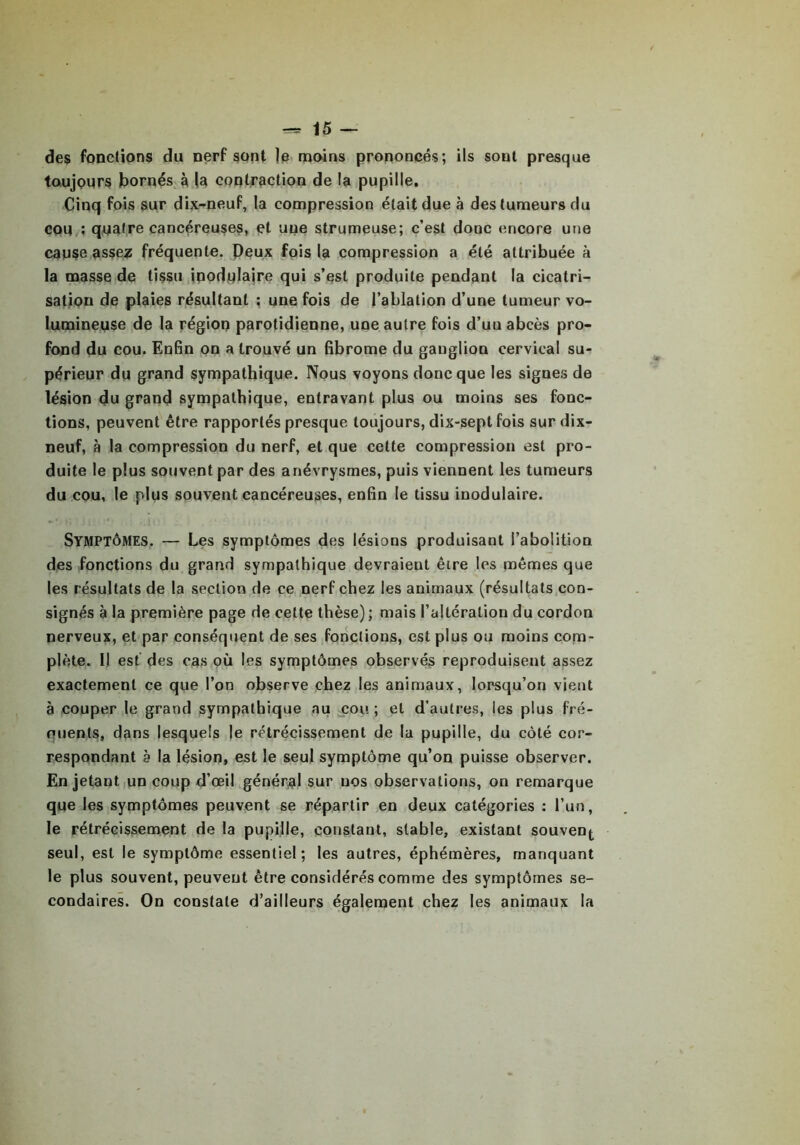 des fonctions du nerf sont )e moins prononcés; ils sont presque toujours bornés à la contraction de la pupille. Cinq fois sur dix-neuf, la compression était due à des tumeurs du cou : quatre cancéreuses, et une strumeuse; c’est donc encore une cause assez fréquente. Peux fois la compression a été attribuée à la masse de tissu inodulaire qui s’est produite pendant la cicatri- sation de plaies résultant : une fois de l’ablation d’une tumeur vo- lumineuse de la région parotidienne, une autre fois d’uu abcès pro- fond du cou. Enfin on a trouvé un fibrome du ganglion cervical su- périeur du grand sympathique. Nous voyons donc que les signes de lésion du grand sympathique, entravant plus ou moins ses fonc- tions, peuvent être rapportés presque toujours, dix-sept fois sur dix- neuf, à la compression du nerf, et que cette compression est pro- duite le plus souvent par des anévrysmes, puis viennent les tumeurs du cou, le plus souvent cancéreuses, enfin le tissu inodulaire. Symptômes. — Les symptômes des lésions produisant l’abolition des fonctions du grand sympathique devraient être les mêmes que les résultats de la section de ce nerf chez les animaux (résultats con- signés à la première page de cette thèse); mais l’altération du cordon nerveux, et par conséquent de ses fonctions, est plus ou moins com- plète. Il est des cas où les symptômes observés reproduisent assez exactement ce que l’on observe chez les animaux, lorsqu’on vient à couper le grand sympathique au cou ; et d’autres, les plus fré- ouents, dans lesquels le rétrécissement de la pupille, du côté cor- respondant è la lésion, est le seul symptôme qu’on puisse observer. En jetant un coup d’œil général sur nos observations, on remarque que les symptômes peuvent se répartir en deux catégories : l’un, le rétrécissement de la pupille, constant, stable, existant souven^ seul, est le symptôme essentiel; les autres, éphémères, manquant le plus souvent, peuvent être considérés comme des symptômes se- condaires. On constate d’ailleurs également chez les animaux la