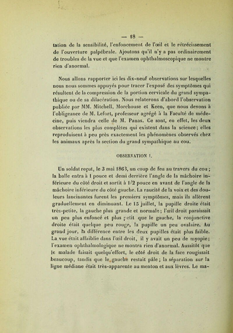 lation de la sensibilité, l’enfoncement de l’œil et le rétrécissement de l’ouverture palpébrale. Ajoutons qu’il n’y a pas ordinairement de troubles de la vue et que l’examen ophthalmoscopique ne montre rien d’anormal. Nous allons rapporter ici les dix-neuf observations sur lesquelles nous nous sommes appuyés pour tracer l’exposé des symptômes qui résultent de la compression de la portion cervicale du grand sympa- thique ou de sa dilacération. Nous relaterons d’abord l’observation publiée par MM. Mitchell, Morchouse et Keen, que nous devons à l’obligeance de M. Lefort, professeur agrégé à la Faculté de méde- cine, puis viendra celle de M. Panas. Ce sont, en effet, les deux observations les plus complètes qui existent dans la science; elles reproduisent à peu près exactement les phénomènes observés chez les animaux après la section du grand sympathique au cou. OBSERVATION f. Un soldat reçut, le 3 mai 1863, un coup de feu au travers du cou ; la balle entra à 1 pouce et demi derrière l’angle de la mâchoire in- férieure du côté droit et sortit à 1/2 pouce en avant de l’angle de la mâchoire inférieure du côté gauche. La raucité de la voix et des dou- leurs lancinantes furent les premiers symptômes, mais ils allèrent graduellement en diminuant. Le 15 juillet, la pupille droite était très-petite, la gauche plus grande et normale; l’œil droit paraissait un peu plus enfoncé et plus petit que le gauche, la conjonctive droite était quelque peu rouge, la pupille un peu ovalaire. Au grand jour, l'a différence entre les deux pupilles était plus faible. La vue était affaiblie dans l’œil droit, il y avait un peu de myopie; l’examen ophlhalmologique ne montra rien d’anormal. Aussitôt que le malade faisait quelqu’effort, le côté droit de la face rougissait beaucoup, tandis que le gauche restait pâle ; la séparation sur la ligne médiane était très-apparente au menton et aux lèvres. Le ma-