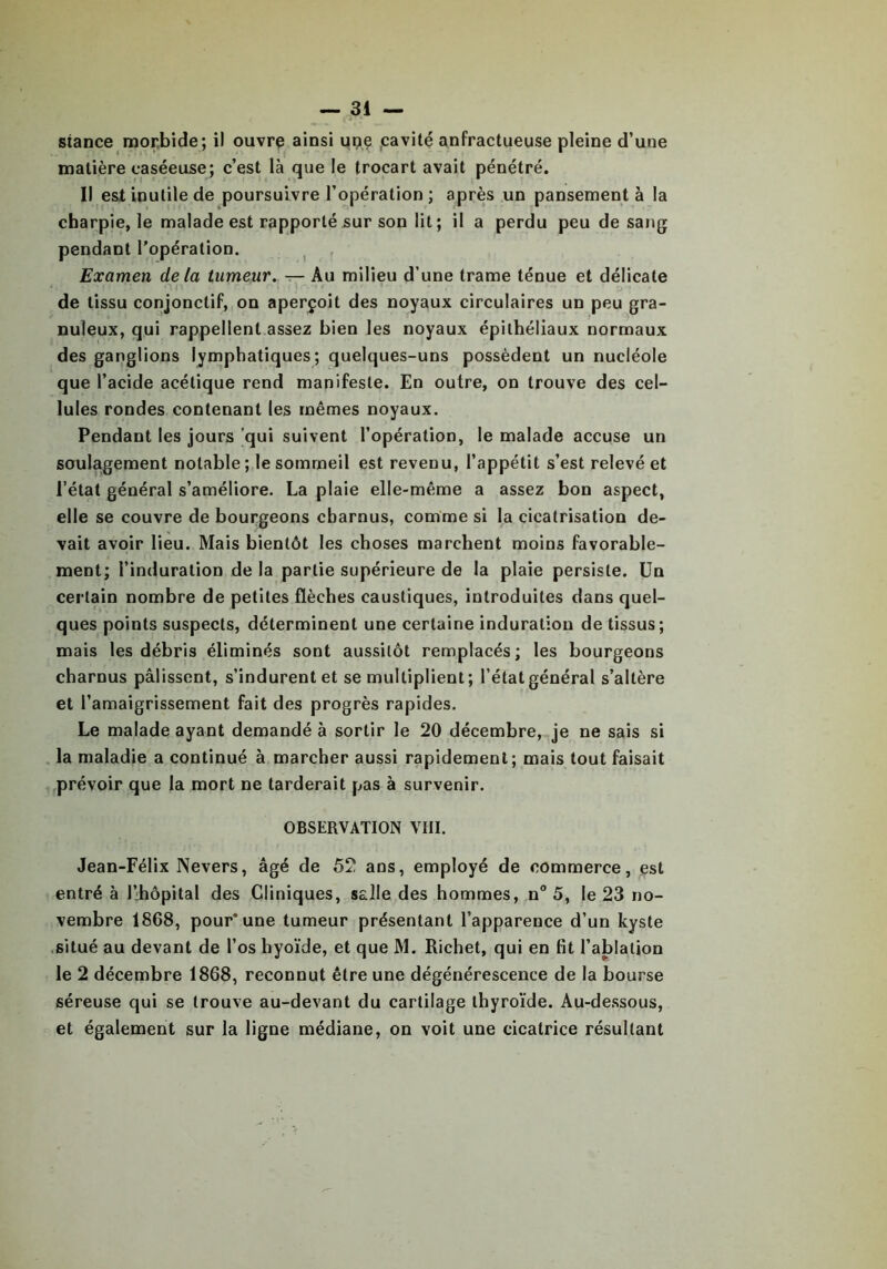 stance morbide; il ouvre ainsi upç cavité anfractueuse pleine d’une matière caséeuse; c’est là que le trocart avait pénétré. Il est inutile de poursuivre l’opération ; après un pansement à la charpie, le malade est rapporté sur son lit; il a perdu peu de sang pendant l’opération. Examen delà tumeur. — Au milieu d’une trame ténue et délicate . . • • an ' • . r *■ . . . - - - - • de tissu conjonctif, on aperçoit des noyaux circulaires un peu gra- nuleux, qui rappellent assez bien les noyaux épithéliaux normaux des ganglions lymphatiques; quelques-uns possèdent un nucléole que l’acide acétique rend manifeste. En outre, on trouve des cel- lules rondes contenant les mêmes noyaux. Pendant les jours qui suivent l’opération, le malade accuse un soulagement notable; le sommeil est revenu, l’appétit s’est relevé et l’état général s’améliore. La plaie elle-même a assez bon aspect, elle se couvre de bourgeons charnus, comme si la cicatrisation de- vait avoir lieu. Mais bientôt les choses marchent moins favorable- ment; l’induration delà partie supérieure de la plaie persiste. Un certain nombre de petites flèches caustiques, introduites dans quel- ques points suspects, déterminent une certaine induration de tissus; mais les débris éliminés sont aussitôt remplacés; les bourgeons charnus pâlissent, s’indurent et se multiplient; l’état général s’altère et l’amaigrissement fait des progrès rapides. Le malade ayant demandé à sortir le 20 décembre, je ne sais si la maladie a continué à marcher aussi rapidement; mais tout faisait prévoir que la mort ne tarderait pas à survenir. OBSERVATION VIII. Jean-Félix Nevers, âgé de 52 ans, employé de commerce, est entré à l’hôpital des Cliniques, salle des hommes, n° 5, le 23 no- vembre 1868, pour* une tumeur présentant l’apparence d’un kyste situé au devant de l’os hyoïde, et que M. Richet, qui en fit l’ablation le 2 décembre 1868, reconnut être une dégénérescence de la bourse séreuse qui se trouve au-devant du cartilage thyroïde. Au-dessous, et également sur la ligne médiane, on voit une cicatrice résultant