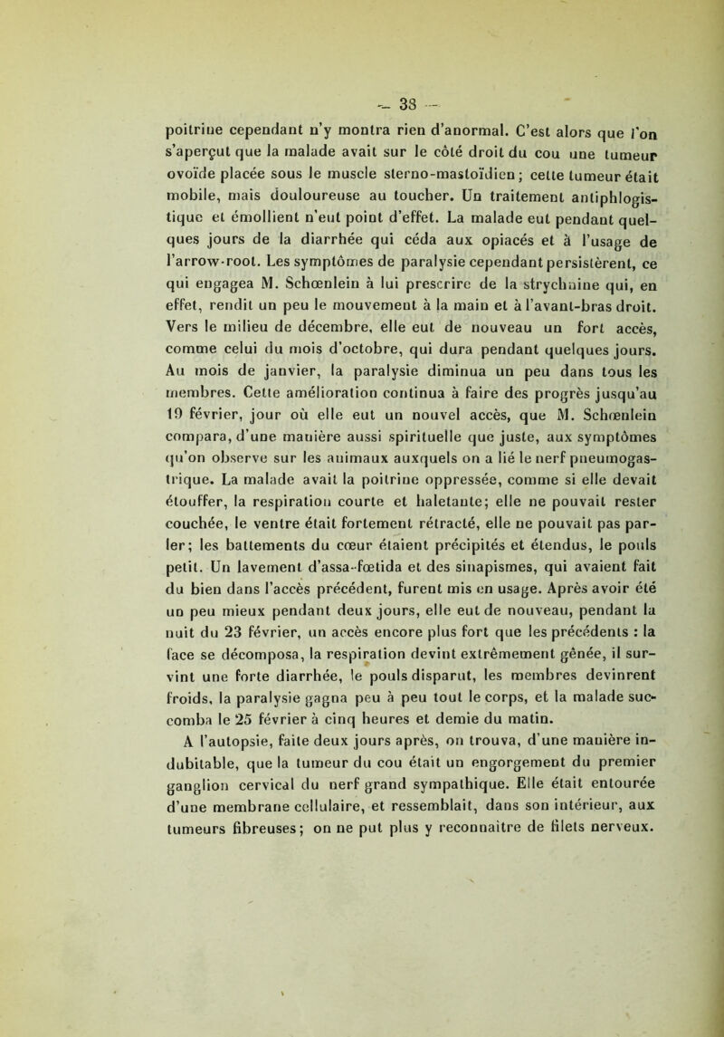 poitrine cependant n’y montra rien d’anormal. C’est alors que fon s’aperçut que la malade avait sur le côté droit du cou une tumeur ovoïde placée sous le muscle slerno-masloïdien ; celle tumeur était mobile, mais douloureuse au toucher. Un traitement antiphlogis- tique et émollient n’eut point d’effet. La malade eut pendant quel- ques jours de la diarrhée qui céda aux opiacés et à l’usage de l’arrow-root. Les symptômes de paralysie cependant persistèrent, ce qui engagea M. Schœnlein à lui prescrire de la strychnine qui, en effet, rendit un peu le mouvement à ja main et à l’avanl-bras droit. Vers le milieu de décembre, elle eut de nouveau un fort accès, comme celui du mois d’octobre, qui dura pendant quelques jours. Au mois de janvier, la paralysie diminua un peu dans tous les membres. Cette amélioration continua à faire des progrès jusqu’au 19 février, jour où elle eut un nouvel accès, que M. Schœnlein compara, d’une manière aussi spirituelle que juste, aux symptômes qu’on observe sur les animaux auxquels on a lié le nerf pneumogas- trique. La malade avait la poilriue oppressée, comme si elle devait étouffer, la respiration courte et haletante; elle ne pouvait rester couchée, le ventre était fortement rétracté, elle ne pouvait pas par- ler; les battements du cœur étaient précipités et étendus, le pouls petit. Un lavement d’assa-fœtida et des sinapismes, qui avaient fait du bien dans l’accès précédent, furent mis en usage. Après avoir été un peu mieux pendant deux jours, elle eut de nouveau, pendant lu nuit du 23 février, un accès encore plus fort que les précédents : la (ace se décomposa, la respiration devint extrêmement gênée, il sur- vint une forte diarrhée, le pouls disparut, les membres devinrent froids, la paralysie gagna peu à peu tout le corps, et la malade suc- comba le 25 février à cinq heures et demie du matin. A l’autopsie, faite deux jours après, on trouva, d’une manière in- dubitable, que la tumeur du cou était un engorgement du premier ganglion cervical du nerf grand sympathique. Elle était entourée d’une membrane cellulaire, et ressemblait, dans son intérieur, aux tumeurs fibreuses; on ne put plus y reconnaître de filets nerveux.