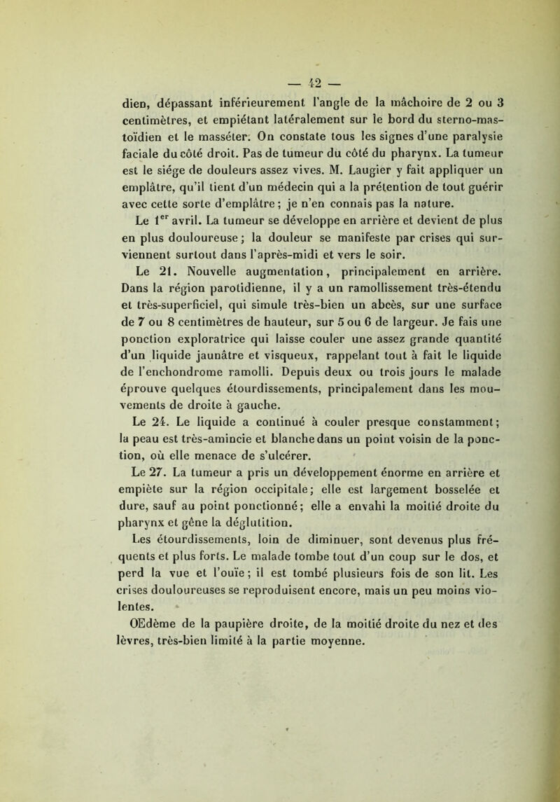 dien, dépassant inférieurement l’angle de la mâchoire de 2 ou 3 centimètres, et empiétant latéralement sur le bord du sterno-mas- toïdien et le masséter. On constate tous les signes d’une paralysie faciale du côté droit. Pas de tumeur du côté du pharynx. La tumeur est le siège de douleurs assez vives. M. Laugier y fait appliquer un emplâtre, qu’il tient d’un médecin qui a la prétention de tout guérir avec cette sorte d’emplâtre; je n’en connais pas la nature. Le 1er avril. La tumeur se développe en arrière et devient de plus en plus douloureuse; la douleur se manifeste par crises qui sur- viennent surtout dans l’après-midi et vers le soir. Le 21. Nouvelle augmentation, principalement en arrière. Dans la région parotidienne, il y a un ramollissement très-étendu et très-superficiel, qui simule très-bien un abcès, sur une surface de 7 ou 8 centimètres de hauteur, sur 5 ou 6 de largeur. Je fais une ponction exploratrice qui laisse couler une assez grande quantité d’un liquide jaunâtre et visqueux, rappelant tout à fait le liquide de l’enchondrome ramolli. Depuis deux ou trois jours le malade éprouve quelques étourdissements, principalement dans les mou- vements de droite à gauche. Le 24. Le liquide a continué à couler presque constamment; la peau est très-amincie et blanche dans un point voisin de la ponc- tion, où elle menace de s’ulcérer. Le 27. La tumeur a pris un développement énorme en arrière et empiète sur la région occipitale; elle est largement bosselée et dure, sauf au point ponctionné; elle a envahi la moitié droite du pharynx et gêne la déglutition. Les étourdissements, loin de diminuer, sont devenus plus fré- quents et plus forts. Le malade tombe tout d’un coup sur le dos, et perd la vue et l’ouïe ; il est tombé plusieurs fois de son lit. Les crises douloureuses se reproduisent encore, mais un peu moins vio- lentes. OEdème de la paupière droite, de la moitié droite du nez et des lèvres, très-bien limité à la partie moyenne.