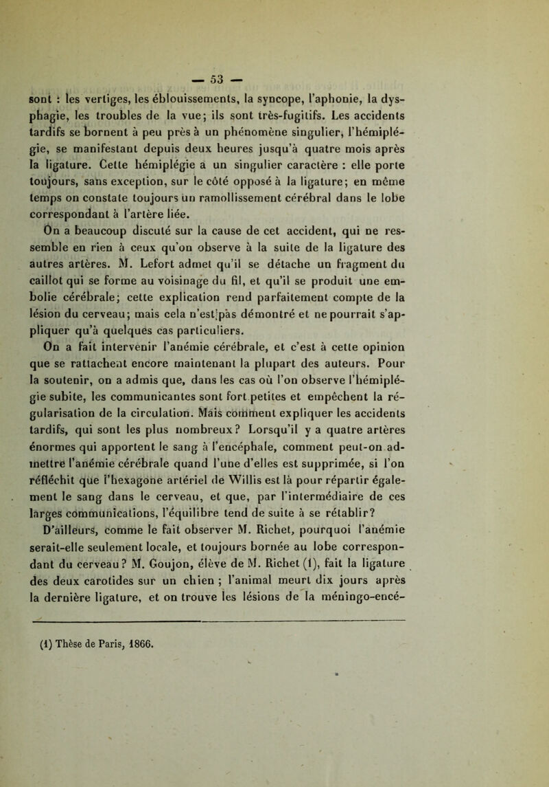 sont : les vertiges, les éblouissements, la syncope, l’aphonie, la dys- phagie, les troubles de la vue; ils sont très-fugitifs. Les accidents tardifs se bornent à peu près à un phénomène singulier, l’hémiplé- gie, se manifestant depuis deux heures jusqu’à quatre mois après la ligature. Cette hémiplégie a un singulier caractère : elle porte toujours, sans exception, sur le côté opposé à la ligature; en même temps on constate toujours un ramollissement cérébral dans le lobe correspondant à l’artère liée. On a beaucoup discuté sur la cause de cet accident, qui ne res- semble en rien à ceux qu’on observe à la suite de la ligature des autres artères. M. Lefort admet qu’il se détache un fragment du caillot qui se forme au voisinage du fil, et qu’il se produit une em- bolie cérébrale; cette explication rend parfaitement compte de la lésion du cerveau; mais cela n’est’pàs démontré et ne pourrait s’ap- pliquer qu’à quelques cas particuliers. On a fait intervenir l’anémie cérébrale, et c’est à cette opinion que se rattachent encore maintenant la plupart des auteurs. Pour la soutenir, on a admis que, dans les cas où l’on observe l’hémiplé- gie subite, les communicantes sont fort petites et empêchent la ré- gularisation de la circulation. Mais comment expliquer les accidents tardifs, qui sont les plus nombreux? Lorsqu’il y a quatre artères énormes qui apportent le sang à l’encéphale, comment peut-on ad- mettre l’anémie cérébrale quand l’une d’elles est supprimée, si l’on réfléchit que î’hexagone artériel de Willis est là pour répartir égale- ment le sang dans le cerveau, et que, par l’intermédiaire de ces larges communications, l’équilibre tend de suite à se rétablir? D’ailleurs, comme le fait observer M. Richet, pourquoi l’anémie serait-elle seulement locale, et toujours bornée au lobe correspon- dant du cerveau? M. Goujon, élève de M. Richet (1), fait la ligature des deux carotides sur un chien ; l’animal meurt dix jours après la dernière ligature, et on trouve les lésions de la méningo-encé- (1) Thèse de Paris, 1866.