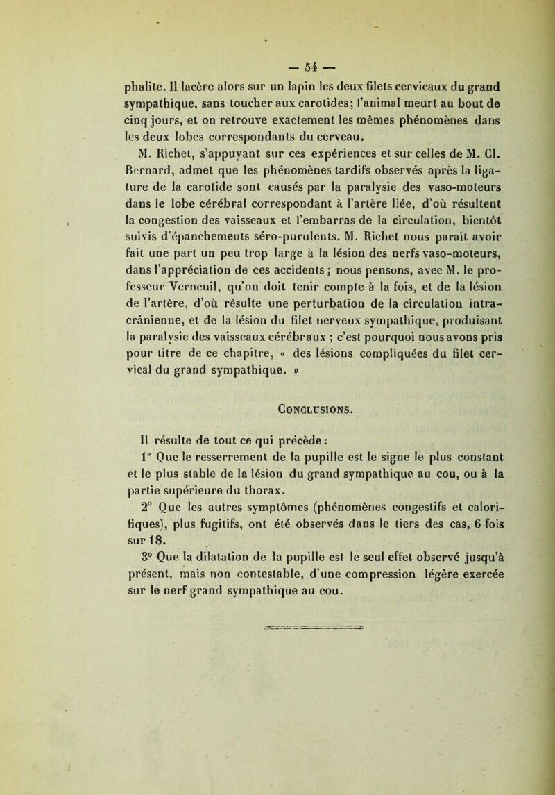 phalite. Il lacère alors sur un lapin les deux filets cervicaux du grand sympathique, sans toucher aux carotides; l’animal meurt au bout de cinq jours, et on retrouve exactement les mêmes phénomènes dans les deux lobes correspondants du cerveau. M. Richet, s’appuyant sur ces expériences et sur celles de M. Cl. Bernard, admet que les phénomènes tardifs observés après la liga- ture de la carotide sont causés par la paralysie des vaso-moteurs dans le lobe cérébral correspondant à l’artère liée, d’où résultent la congestion des vaisseaux et l’embarras de la circulation, bientôt suivis d’épanchements séro-purulenls. M. Richet nous paraît avoir fait une part un peu trop large à la lésion des nerfs vaso-moteurs, dans l’appréciation de ces accidents; nous pensons, avec M. le pro- fesseur Verneuil, qu’on doit tenir compte à la fois, et de la lésion de l’artère, d’où résulte une perturbation de la circulation intra- crânienne, et de la lésion du filet nerveux sympathique, produisant la paralysie des vaisseaux cérébraux ; c’est pourquoi nous avons pris pour titre de ce chapitre, « des lésions compliquées du filet cer- vical du grand sympathique. » Conclusions. Il résulte de tout ce qui précède : 1° Que le resserrement de la pupille est le signe le plus constant et le plus stable de la lésion du grand sympathique au cou, ou à la partie supérieure du thorax. 2° Que les autres symptômes (phénomènes congestifs et calori- fiques), plus fugitifs, ont été observés dans le tiers des cas, 6 fois sur 18. 3° Que la dilatation de la pupille est le seul effet observé jusqu’à présent, mais non contestable, d’une compression légère exercée sur le nerf grand sympathique au cou.