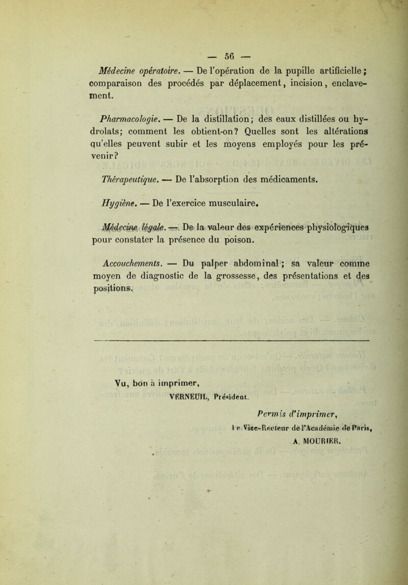 Médecine opératoire. — De l’opération de la pupille artificielle ; comparaison des procédés par déplacement, incision, enclave- ment. Pharmacologie. — De la distillation ; des eaux distillées ou hy- drolats; comment les obtient-on? Quelles sont les altérations qu’elles peuvent subir et les moyens employés pour les pré- venir? Thérapeutique. — De l’absorption des médicaments. Hygiène. — De l’exercice musculaire. Médecine légale. — De la valeur des expériences physiologiques pour constater la présence du poison. Accouchements. — Du palper abdominal ; sa valeur comme moyen de diagnostic de la grossesse, des présentations et des positions. Vu, bon à imprimer, VERNEUIL, Président. Perm is d*imprimer, I o Viee-Recteur de l’Académie de Paris, A. MOURIKR.