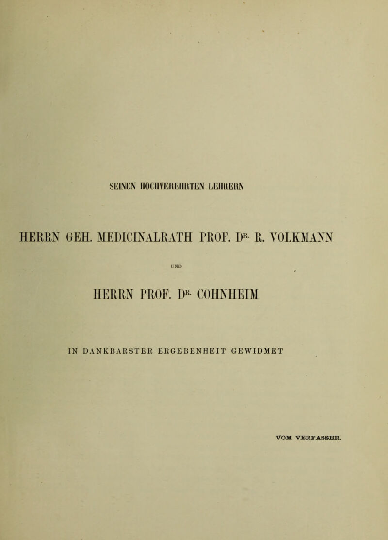 SEINEN HOCHVEREHRTEN LEHRERN HERRN (jEH. MEHICINALRATH PROE. R. VOLKMANN HERRN PROF. H« COHNHEIM IN DANKBARSTER ERGEBENHEIT GEWIDMET VOM VERFASSER.